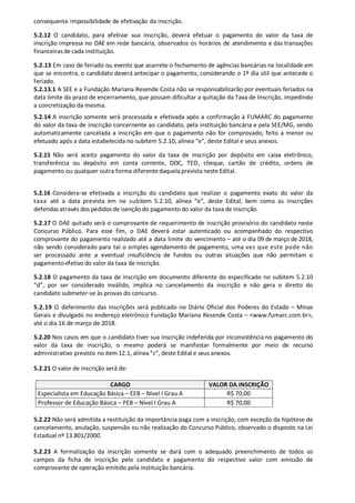 consequente impossibilidade de efetivação da inscrição.
5.2.12 O candidato, para efetivar sua inscrição, deverá efetuar o pagamento do valor da taxa de
inscrição impressa no DAE em rede bancária, observados os horários de atendimento e das transações
financeirasde cada instituição.
5.2.13 Em caso de feriado ou evento que acarrete o fechamento de agências bancárias na localidade em
que se encontra, o candidato deverá antecipar o pagamento, considerando o 1º dia útil que antecede o
feriado.
5.2.13.1 A SEE e a Fundação Mariana Resende Costa não se responsabilizarão por eventuais feriados na
data limite do prazo de encerramento, que possam dificultar a quitação da Taxa de Inscrição, impedindo
a concretização da mesma.
5.2.14 A inscrição somente será processada e efetivada após a confirmação à FUMARC do pagamento
do valor da taxa de inscrição concernente ao candidato, pela instituição bancária e pela SEE/MG, sendo
automaticamente cancelada a inscrição em que o pagamento não for comprovado, feito a menor ou
efetuado após a data estabelecida no subitem 5.2.10, alínea “e”, deste Edital e seus anexos.
5.2.15 Não será aceito pagamento do valor da taxa de inscrição por depósito em caixa eletrônico,
transferência ou depósito em conta corrente, DOC, TED, cheque, cartão de crédito, ordens de
pagamento ou qualquer outra forma diferente daquela prevista neste Edital.
5.2.16 Considera-se efetivada a inscrição do candidato que realizar o pagamento exato do valor da
taxa até a data prevista em no subitem 5.2.10, alínea “e”, deste Edital, bem como as inscrições
deferidas através dos pedidos de isenção do pagamento do valor da taxa de inscrição.
5.2.17 O DAE quitado será o comprovante de requerimento de inscrição provisório do candidato neste
Concurso Público. Para esse fim, o DAE deverá estar autenticado ou acompanhado do respectivo
comprovante do pagamento realizado até a data limite do vencimento – até o dia 09 de março de 2018,
não sendo considerado para tal o simples agendamento de pagamento, uma vez que este pode não
ser processado ante a eventual insuficiência de fundos ou outras situações que não permitam o
pagamentoefetivo do valor da taxa de inscrição.
5.2.18 O pagamento da taxa de inscrição em documento diferente do especificado no subitem 5.2.10
“d”, por ser considerado inválido, implica no cancelamento da inscrição e não gera o direito do
candidato submeter-se às provas do concurso.
5.2.19 O deferimento das inscrições será publicado no Diário Oficial dos Poderes do Estado – Minas
Gerais e divulgado no endereço eletrônico Fundação Mariana Resende Costa – <www.fumarc.com.br>,
até o dia 16 de março de 2018.
5.2.20 Nos casos em que o candidato tiver sua inscrição indeferida por inconsistência no pagamento do
valor da taxa de inscrição, o mesmo poderá se manifestar formalmente por meio de recurso
administrativo previsto no item 12.1, alínea “c”, deste Edital e seus anexos.
5.2.21 O valor de inscrição será de:
CARGO VALOR DA INSCRIÇÃO
Especialista em Educação Básica – EEB – Nível I Grau A R$ 70,00
Professor de Educação Básica – PEB – Nível I Grau A R$ 70,00
5.2.22 Não será admitida a restituição da importância paga com a inscrição, com exceção da hipótese de
cancelamento, anulação, suspensão ou não realização do Concurso Público, observado o disposto na Lei
Estadual nº 13.801/2000.
5.2.23 A formalização da inscrição somente se dará com o adequado preenchimento de todos os
campos da ficha de inscrição pelo candidato e pagamento do respectivo valor com emissão de
comprovante de operação emitido pela instituição bancária.
 
