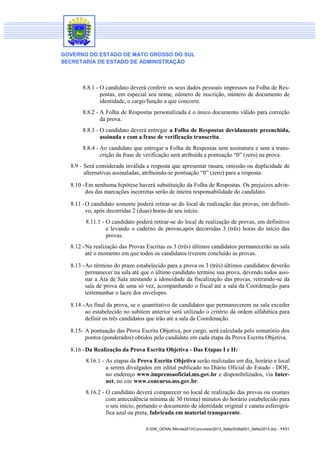 GOVERNO DO ESTADO DE MATO GROSSO DO SUL
SECRETARIA DE ESTADO DE ADMINISTRAÇÃO

8.8.1 - O candidato deverá conferir os seus dados pessoais impressos na Folha de Respostas, em especial seu nome, número de inscrição, número de documento de
identidade, o cargo/função a que concorre.
8.8.2 - A Folha de Respostas personalizada é o único documento válido para correção
da prova.
8.8.3 - O candidato deverá entregar a Folha de Respostas devidamente preenchida,
assinada e com a frase de verificação transcrita.
8.8.4 - Ao candidato que entregar a Folha de Respostas sem assinatura e sem a transcrição da frase de verificação será atribuída a pontuação “0” (zero) na prova.
8.9 - Será considerada inválida a resposta que apresentar rasura, omissão ou duplicidade de
alternativas assinaladas, atribuindo-se pontuação “0” (zero) para a resposta.
8.10 - Em nenhuma hipótese haverá substituição da Folha de Respostas. Os prejuízos advindos das marcações incorretas serão de inteira responsabilidade do candidato.
8.11 - O candidato somente poderá retirar-se do local de realização das provas, em definitivo, após decorridas 2 (duas) horas de seu início.
8.11.1 - O candidato poderá retirar-se do local de realização de provas, em definitivo
e levando o caderno de provas,após decorridas 3 (três) horas do início das
provas.
8.12 - Na realização das Provas Escritas os 3 (três) últimos candidatos permanecerão na sala
até o momento em que todos os candidatos tiverem concluído as provas.
8.13 - Ao término do prazo estabelecido para a prova os 3 (três) últimos candidatos deverão
permanecer na sala até que o último candidato termine sua prova, devendo todos assinar a Ata de Sala atestando a idoneidade da fiscalização das provas, retirando-se da
sala de prova de uma só vez, acompanhando o fiscal até a sala da Coordenação para
testemunhar o lacre dos envelopes.
8.14 - Ao final da prova, se o quantitativo de candidatos que permanecerem na sala exceder
ao estabelecido no subitem anterior será utilizado o critério da ordem alfabética para
definir os três candidatos que irão até a sala da Coordenação.
8.15- A pontuação das Prova Escrita Objetiva, por cargo, será calculada pelo somatório dos
pontos (ponderados) obtidos pelo candidato em cada etapa da Prova Escrita Objetiva.
8.16 - Da Realização da Prova Escrita Objetiva - Das Etapas I e II:
8.16.1 - As etapas da Prova Escrita Objetiva serão realizadas em dia, horário e local
a serem divulgados em edital publicado no Diário Oficial do Estado - DOE,
no endereço www.imprensaoficial.ms.gov.br e disponibilizados, via Internet, no site www.concurso.ms.gov.br.
8.16.2 - O candidato deverá comparecer no local de realização das provas ou exames
com antecedência mínima de 30 (trinta) minutos do horário estabelecido para
o seu início, portando o documento de identidade original e caneta esferográfica azul ou preta, fabricada em material transparente.
S:DIR_GERALMinuta2013Concursos2013_SefazEdital001_Sefaz2013.doc - 11/31

 