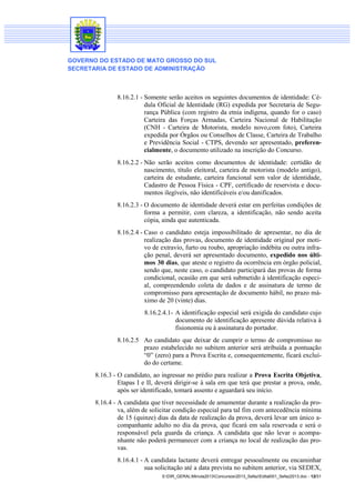 GOVERNO DO ESTADO DE MATO GROSSO DO SUL
SECRETARIA DE ESTADO DE ADMINISTRAÇÃO

8.16.2.1 - Somente serão aceitos os seguintes documentos de identidade: Cédula Oficial de Identidade (RG) expedida por Secretaria de Segurança Pública (com registro da etnia indígena, quando for o caso)
Carteira das Forças Armadas, Carteira Nacional de Habilitação
(CNH - Carteira de Motorista, modelo novo,com foto), Carteira
expedida por Órgãos ou Conselhos de Classe, Carteira de Trabalho
e Previdência Social - CTPS, devendo ser apresentado, preferencialmente, o documento utilizado na inscrição do Concurso.
8.16.2.2 - Não serão aceitos como documentos de identidade: certidão de
nascimento, título eleitoral, carteira de motorista (modelo antigo),
carteira de estudante, carteira funcional sem valor de identidade,
Cadastro de Pessoa Física - CPF, certificado de reservista e documentos ilegíveis, não identificáveis e/ou danificados.
8.16.2.3 - O documento de identidade deverá estar em perfeitas condições de
forma a permitir, com clareza, a identificação, não sendo aceita
cópia, ainda que autenticada.
8.16.2.4 - Caso o candidato esteja impossibilitado de apresentar, no dia de
realização das provas, documento de identidade original por motivo de extravio, furto ou roubo, apropriação indébita ou outra infração penal, deverá ser apresentado documento, expedido nos últimos 30 dias, que ateste o registro da ocorrência em órgão policial,
sendo que, neste caso, o candidato participará das provas de forma
condicional, ocasião em que será submetido à identificação especial, compreendendo coleta de dados e de assinatura de termo de
compromisso para apresentação de documento hábil, no prazo máximo de 20 (vinte) dias.
8.16.2.4.1- A identificação especial será exigida do candidato cujo
documento de identificação apresente dúvida relativa à
fisionomia ou à assinatura do portador.
8.16.2.5 Ao candidato que deixar de cumprir o termo de compromisso no
prazo estabelecido no subitem anterior será atribuída a pontuação
“0” (zero) para a Prova Escrita e, consequentemente, ficará excluído do certame.
8.16.3 - O candidato, ao ingressar no prédio para realizar a Prova Escrita Objetiva,
Etapas I e II, deverá dirigir-se à sala em que terá que prestar a prova, onde,
após ser identificado, tomará assento e aguardará seu início.
8.16.4 - A candidata que tiver necessidade de amamentar durante a realização da prova, além de solicitar condição especial para tal fim com antecedência mínima
de 15 (quinze) dias da data de realização da prova, deverá levar um único acompanhante adulto no dia da prova, que ficará em sala reservada e será o
responsável pela guarda da criança. A candidata que não levar o acompanhante não poderá permanecer com a criança no local de realização das provas.
8.16.4.1 - A candidata lactante deverá entregar pessoalmente ou encaminhar
sua solicitação até a data prevista no subitem anterior, via SEDEX,
S:DIR_GERALMinuta2013Concursos2013_SefazEdital001_Sefaz2013.doc - 12/31

 