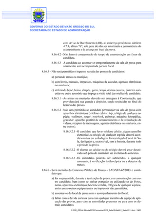 GOVERNO DO ESTADO DE MATO GROSSO DO SUL
SECRETARIA DE ESTADO DE ADMINISTRAÇÃO

com Aviso de Recebimento (AR), ao endereço previsto no subitem
4.7.1, alínea “b”, sob pena de não ser autorizada a permanência do
acompanhante e da criança no local da prova.
8.16.4.2 - Não haverá compensação do tempo de amamentação em favor da
candidata.
8.16.4.3 - A candidata ao ausentar-se temporariamente da sala de prova para
amamentar será acompanhada por um fiscal.
8.16.5 - Não será permitido o ingresso na sala das provas de candidatos:
a) portando armas ou munição;
b) com livros, manuais, impressos, máquinas de calcular, agendas eletrônicas
ou similares;
c) utilizando boné, boina, chapéu, gorro, lenço, óculos escuros, protetor auricular ou outro acessório que impeça a visão total das orelhas do candidato.
8.16.5.1 - As armas ou munições deverão ser entregues à Coordenação, que
providenciará sua guarda e depósito, sendo restituídas no final do
horário das provas.
8.16.5.2 - Não será permitido ao candidato permanecer na sala de prova com
aparelhos eletrônicos (telefone celular, bip, relógio de qualquer espécie, walkman, pager, notebook, palmtop, máquina fotográfica,
gravador, aparelho portátil de armazenamento e de reprodução de
vídeos, receptor de mensagens, agenda eletrônica ou similares, entre outros).
8.16.5.2.1 - O candidato que levar telefone celular, algum aparelho
eletrônico ou relógio de qualquer espécie deverá acondicioná-los em embalagem fornecida pelo Fiscal de Sala, desligado e, se possível, sem a bateria, durante todo
o período da prova.
8.16.5.2.2 - O alarme do celular ou do relógio deverá estar desativado sob pena do candidato ser excluído do concurso.
8.16.5.2.3 - Os candidatos poderão ser submetidos, a qualquer
momento, à verificação datiloscópica ou a detector de
metais.
8.16.6 - Será excluído do Concurso Público de Provas - SAD/SEFAZ/2013 o candidato que:
a) for surpreendido, durante a realização da prova, em comunicação com outro candidato, bem como se estiver portando ou utilizando-se de livros,
notas, aparelhos eletrônicos, telefone celular, relógios de qualquer espécie,
assim como outros equipamentos ou impressos não permitidos;
b) ausentar-se do local da prova sem o acompanhamento do fiscal;
c) faltar com a devida cortesia para com qualquer membro da equipe de aplicação das provas, para com as autoridades presentes ou para com os demais candidatos;
S:DIR_GERALMinuta2013Concursos2013_SefazEdital001_Sefaz2013.doc - 13/31

 