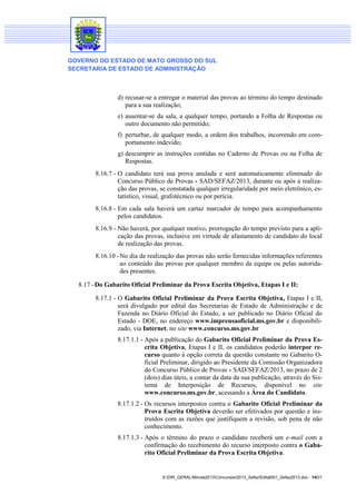 GOVERNO DO ESTADO DE MATO GROSSO DO SUL
SECRETARIA DE ESTADO DE ADMINISTRAÇÃO

d) recusar-se a entregar o material das provas ao término do tempo destinado
para a sua realização;
e) ausentar-se da sala, a qualquer tempo, portando a Folha de Respostas ou
outro documento não permitido;
f) perturbar, de qualquer modo, a ordem dos trabalhos, incorrendo em comportamento indevido;
g) descumprir as instruções contidas no Caderno de Provas ou na Folha de
Respostas.
8.16.7 - O candidato terá sua prova anulada e será automaticamente eliminado do
Concurso Público de Provas - SAD/SEFAZ/2013, durante ou após a realização das provas, se constatada qualquer irregularidade por meio eletrônico, estatístico, visual, grafotécnico ou por perícia.
8.16.8 - Em cada sala haverá um cartaz marcador de tempo para acompanhamento
pelos candidatos.
8.16.9 - Não haverá, por qualquer motivo, prorrogação do tempo previsto para a aplicação das provas, inclusive em virtude de afastamento de candidato do local
de realização das provas.
8.16.10 - No dia de realização das provas não serão fornecidas informações referentes
ao conteúdo das provas por qualquer membro da equipe ou pelas autoridades presentes.
8.17 - Do Gabarito Oficial Preliminar da Prova Escrita Objetiva, Etapas I e II:
8.17.1 - O Gabarito Oficial Preliminar da Prova Escrita Objetiva, Etapas I e II,
será divulgado por edital das Secretarias de Estado de Administração e de
Fazenda no Diário Oficial do Estado, a ser publicado no Diário Oficial do
Estado - DOE, no endereço www.imprensaoficial.ms.gov.br e disponibilizado, via Internet, no site www.concurso.ms.gov.br
8.17.1.1 - Após a publicação do Gabarito Oficial Preliminar da Prova Escrita Objetiva, Etapas I e II, os candidatos poderão interpor recurso quanto à opção correta da questão constante no Gabarito Oficial Preliminar, dirigido ao Presidente da Comissão Organizadora
do Concurso Público de Provas - SAD/SEFAZ/2013, no prazo de 2
(dois) dias úteis, a contar da data da sua publicação, através do Sistema de Interposição de Recursos, disponível no site
www.concurso.ms.gov.br, acessando a Área do Candidato.
8.17.1.2 - Os recursos interpostos contra o Gabarito Oficial Preliminar da
Prova Escrita Objetiva deverão ser efetivados por questão e instruídos com as razões que justifiquem a revisão, sob pena de não
conhecimento.
8.17.1.3 - Após o término do prazo o candidato receberá um e-mail com a
confirmação do recebimento do recurso interposto contra o Gabarito Oficial Preliminar da Prova Escrita Objetiva.

S:DIR_GERALMinuta2013Concursos2013_SefazEdital001_Sefaz2013.doc - 14/31

 