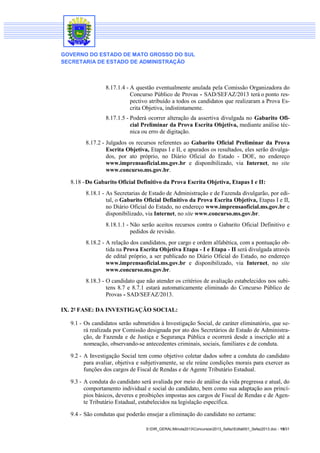 GOVERNO DO ESTADO DE MATO GROSSO DO SUL
SECRETARIA DE ESTADO DE ADMINISTRAÇÃO

8.17.1.4 - A questão eventualmente anulada pela Comissão Organizadora do
Concurso Público de Provas - SAD/SEFAZ/2013 terá o ponto respectivo atribuído a todos os candidatos que realizaram a Prova Escrita Objetiva, indistintamente.
8.17.1.5 - Poderá ocorrer alteração da assertiva divulgada no Gabarito Oficial Preliminar da Prova Escrita Objetiva, mediante análise técnica ou erro de digitação.
8.17.2 - Julgados os recursos referentes ao Gabarito Oficial Preliminar da Prova
Escrita Objetiva, Etapas I e II, e apurados os resultados, eles serão divulgados, por ato próprio, no Diário Oficial do Estado - DOE, no endereço
www.imprensaoficial.ms.gov.br e disponibilizado, via Internet, no site
www.concurso.ms.gov.br.
8.18 - Do Gabarito Oficial Definitivo da Prova Escrita Objetiva, Etapas I e II:
8.18.1 - As Secretarias de Estado de Administração e de Fazenda divulgarão, por edital, o Gabarito Oficial Definitivo da Prova Escrita Objetiva, Etapas I e II,
no Diário Oficial do Estado, no endereço www.imprensaoficial.ms.gov.br e
disponibilizado, via Internet, no site www.concurso.ms.gov.br.
8.18.1.1 - Não serão aceitos recursos contra o Gabarito Oficial Definitivo e
pedidos de revisão.
8.18.2 - A relação dos candidatos, por cargo e ordem alfabética, com a pontuação obtida na Prova Escrita Objetiva Etapa - I e Etapa - II será divulgada através
de edital próprio, a ser publicado no Diário Oficial do Estado, no endereço
www.imprensaoficial.ms.gov.br e disponibilizado, via Internet, no site
www.concurso.ms.gov.br.
8.18.3 - O candidato que não atender os critérios de avaliação estabelecidos nos subitens 8.7 e 8.7.1 estará automaticamente eliminado do Concurso Público de
Provas - SAD/SEFAZ/2013.
IX. 2ª FASE: DA INVESTIGAÇÃO SOCIAL:
9.1 - Os candidatos serão submetidos à Investigação Social, de caráter eliminatório, que será realizada por Comissão designada por ato dos Secretários de Estado de Administração, de Fazenda e de Justiça e Segurança Pública e ocorrerá desde a inscrição até a
nomeação, observando-se antecedentes criminais, sociais, familiares e de conduta.
9.2 - A Investigação Social tem como objetivo coletar dados sobre a conduta do candidato
para avaliar, objetiva e subjetivamente, se ele reúne condições morais para exercer as
funções dos cargos de Fiscal de Rendas e de Agente Tributário Estadual.
9.3 - A conduta do candidato será avaliada por meio de análise da vida pregressa e atual, do
comportamento individual e social do candidato, bem como sua adaptação aos princípios básicos, deveres e proibições impostas aos cargos de Fiscal de Rendas e de Agente Tributário Estadual, estabelecidos na legislação específica.
9.4 - São condutas que poderão ensejar a eliminação do candidato no certame:
S:DIR_GERALMinuta2013Concursos2013_SefazEdital001_Sefaz2013.doc - 15/31

 