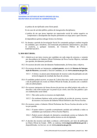 GOVERNO DO ESTADO DE MATO GROSSO DO SUL
SECRETARIA DE ESTADO DE ADMINISTRAÇÃO

a) prática de ato tipificado como ilícito penal;
b) em caso de servidor público, prática de transgressões disciplinares;
c) prática de ato que possa importar em repercussão social de caráter negativo ou
comprometer o desempenho das funções pertinentes ao cargo para o qual concorre;
d) dependência química (drogas lícitas e/ou ilícitas).
9.5 - Se durante o período da Investigação Social for constatada qualquer conduta irregular
do candidato, que o desabone, será instaurado procedimento administrativo, que poderá excluí-lo, a qualquer momento, do Concurso Público de Provas SAD/SEFAZ/2013.
X. DOS RECURSOS:
10.1 - Admitir-se-á um único recurso por candidato em cada etapa do concurso, e somente
por discordância do Gabarito Oficial Preliminar da Prova Escrita Objetiva, realizado
por questão, devidamente justificado.
10.2 - Os recursos deverão estar devidamente fundamentados, de forma clara e objetiva.
10.3 - Os recursos deverão ser interpostos, exclusivamente, através do Sistema de Interposição de Recurso, acessando a Área do Candidato, no site www.concurso.ms.gov.br.
10.3.1 - A forma e os prazos para interposição de recursos serão disciplinados em edital de divulgação do resultado das fases do certame.
10.4 - O candidato poderá recorrer, no prazo de 2 (dois) dias úteis, tendo como termo inicial
o dia da publicação do evento no Diário Oficial do Estado, de acordo com o estabelecido em edital próprio.
10.5 - Os recursos interpostos de forma diversa da prevista em edital próprio não serão conhecidos e não serão aceitos por via postal ou fac-símile, nem fora dos padrões e prazos estabelecidos neste Edital.
10.5.1 - Não serão aceitos os recursos em duplicidade.
10.5.2 - Em nenhuma hipótese serão aceitos pedidos de revisão de recursos, recursos
de recursos e/ou recurso de Gabarito Oficial Definitivo das Provas Escritas.
10.6 - Os recursos contra o Gabarito Oficial Preliminar das Provas Escritas deverão ser feitos por questão.
10.6.1 - O ponto relativo à questão eventualmente anulada será atribuído a todos os
candidatos que realizaram a Prova Escrita Objetiva.
10.6.2 - Poderá ocorrer alteração de alternativa considerada correta no Gabarito Oficial Preliminar, mediante análise técnica ou erro de digitação.
10.7 - A decisão dos recursos será dada a conhecer, coletivamente, por meio de publicação
no Diário Oficial do Estado - DOE, no endereço www.imprensaoficial.ms.gov.br e
disponibilizada, via Internet, no site www.concurso.ms.gov.br.
S:DIR_GERALMinuta2013Concursos2013_SefazEdital001_Sefaz2013.doc - 16/31

 