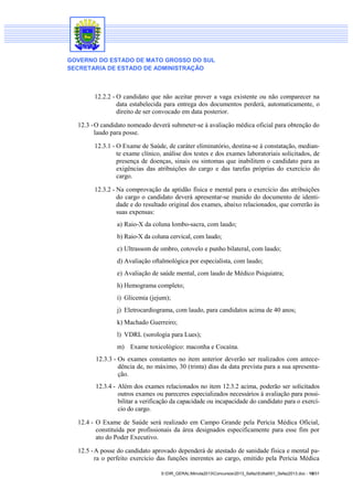 GOVERNO DO ESTADO DE MATO GROSSO DO SUL
SECRETARIA DE ESTADO DE ADMINISTRAÇÃO

12.2.2 - O candidato que não aceitar prover a vaga existente ou não comparecer na
data estabelecida para entrega dos documentos perderá, automaticamente, o
direito de ser convocado em data posterior.
12.3 - O candidato nomeado deverá submeter-se à avaliação médica oficial para obtenção do
laudo para posse.
12.3.1 - O Exame de Saúde, de caráter eliminatório, destina-se à constatação, mediante exame clínico, análise dos testes e dos exames laboratoriais solicitados, de
presença de doenças, sinais ou sintomas que inabilitem o candidato para as
exigências das atribuições do cargo e das tarefas próprias do exercício do
cargo.
12.3.2 - Na comprovação da aptidão física e mental para o exercício das atribuições
do cargo o candidato deverá apresentar-se munido do documento de identidade e do resultado original dos exames, abaixo relacionados, que correrão às
suas expensas:
a) Raio-X da coluna lombo-sacra, com laudo;
b) Raio-X da coluna cervical, com laudo;
c) Ultrassom de ombro, cotovelo e punho bilateral, com laudo;
d) Avaliação oftalmológica por especialista, com laudo;
e) Avaliação de saúde mental, com laudo de Médico Psiquiatra;
h) Hemograma completo;
i) Glicemia (jejum);
j) Eletrocardiograma, com laudo, para candidatos acima de 40 anos;
k) Machado Guerreiro;
l) VDRL (sorologia para Lues);
m) Exame toxicológico: maconha e Cocaína.
12.3.3 - Os exames constantes no item anterior deverão ser realizados com antecedência de, no máximo, 30 (trinta) dias da data prevista para a sua apresentação.
12.3.4 - Além dos exames relacionados no item 12.3.2 acima, poderão ser solicitados
outros exames ou pareceres especializados necessários à avaliação para possibilitar a verificação da capacidade ou incapacidade do candidato para o exercício do cargo.
12.4 - O Exame de Saúde será realizado em Campo Grande pela Perícia Médica Oficial,
constituída por profissionais da área designados especificamente para esse fim por
ato do Poder Executivo.
12.5 - A posse do candidato aprovado dependerá de atestado de sanidade física e mental para o perfeito exercício das funções inerentes ao cargo, emitido pela Perícia Médica
S:DIR_GERALMinuta2013Concursos2013_SefazEdital001_Sefaz2013.doc - 18/31

 