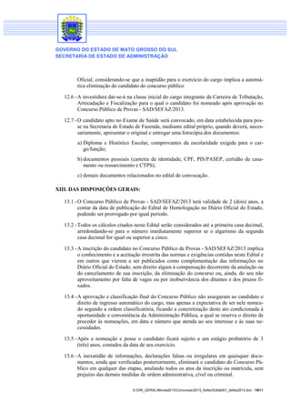 GOVERNO DO ESTADO DE MATO GROSSO DO SUL
SECRETARIA DE ESTADO DE ADMINISTRAÇÃO

Oficial, considerando-se que a inaptidão para o exercício do cargo implica a automática eliminação do candidato do concurso público
12.6 - A investidura dar-se-á na classe inicial do cargo integrante da Carreira de Tributação,
Arrecadação e Fiscalização para o qual o candidato foi nomeado após aprovação no
Concurso Público de Provas - SAD/SEFAZ/2013.
12.7 - O candidato apto no Exame de Saúde será convocado, em data estabelecida para posse na Secretaria de Estado de Fazenda, mediante edital próprio, quando deverá, necessariamente, apresentar o original e entregar uma fotocópia dos documentos:
a) Diploma e Histórico Escolar, comprovantes da escolaridade exigida para o cargo/função;
b) documentos pessoais (carteira de identidade, CPF, PIS/PASEP, certidão de casamento ou ressarcimento e CTPS);
c) demais documentos relacionados no edital de convocação.
XIII. DAS DISPOSIÇÕES GERAIS:
13.1 - O Concurso Público de Provas - SAD/SEFAZ/2013 terá validade de 2 (dois) anos, a
contar da data de publicação do Edital de Homologação no Diário Oficial do Estado,
podendo ser prorrogado por igual período.
13.2 - Todos os cálculos citados neste Edital serão considerados até a primeira casa decimal,
arredondando-se para o número imediatamente superior se o algarismo da segunda
casa decimal for igual ou superior a cinco.
13.3 - A inscrição do candidato no Concurso Público de Provas - SAD/SEFAZ/2013 implica
o conhecimento e a aceitação irrestrita das normas e exigências contidas neste Edital e
em outros que vierem a ser publicados como complementação das informações no
Diário Oficial do Estado, sem direito algum à compensação decorrente da anulação ou
do cancelamento de sua inscrição, da eliminação do concurso ou, ainda, do seu não
aproveitamento por falta de vagas ou por inobservância dos ditames e dos prazos fixados.
13.4 - A aprovação e classificação final do Concurso Público não asseguram ao candidato o
direito de ingresso automático do cargo, mas apenas a expectativa de ser nele nomeado segundo a ordem classificatória, ficando a concretização deste ato condicionada à
oportunidade e conveniência da Administração Pública, a qual se reserva o direito de
proceder às nomeações, em data e número que atenda ao seu interesse e às suas necessidades.
13.5 - Após a nomeação e posse o candidato ficará sujeito a um estágio probatório de 3
(três) anos, contados da data de seu exercício.
13.6 - A inexatidão de informações, declarações falsas ou irregulares em quaisquer documentos, ainda que verificadas posteriormente, eliminará o candidato do Concurso Público em qualquer das etapas, anulando todos os atos da inscrição ou matrícula, sem
prejuízo das demais medidas de ordem administrativa, cível ou criminal.
S:DIR_GERALMinuta2013Concursos2013_SefazEdital001_Sefaz2013.doc - 19/31

 