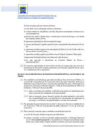 GOVERNO DO ESTADO DE MATO GROSSO DO SUL
SECRETARIA DE ESTADO DE ADMINISTRAÇÃO

d) estar em pleno gozo dos direitos políticos;
e) estar quite com as obrigações militares e eleitorais;
f) ter boa conduta na vida pública e privada, não possuir antecedentes criminais ou cíveis incompatíveis;
g) possuir boa saúde e aptidão física e mental para o exercício do cargo, a ser aferida
por inspeção médica oficial;
h) apresentar declaração de não acumulação de cargo;
i) possuir qualificação e aptidão específica para o desempenho das atribuições do cargo;
j) apresentar certidões negativas de antecedentes da Polícia Civil do Estado onde residiu nos últimos 5 (cinco) anos;
l) apresentar certidões negativas de débitos fiscais (Federal, Estadual e Municipal);
m) apresentar declaração de bens com dados até a data da posse;
n) ter sido aprovado
SAD/SEFAZ/2013.

e

classificado

no

Concurso

Público

de

Provas

-

2.2 - Os requisitos especificados no item anterior deverão ser comprovados por meio da apresentação de documento original, juntamente com fotocópia, perdendo direito à posse o candidato que não os apresentar.
III. DAS VAGAS DESTINADAS ÀS PESSOAS COM DEFICIÊNCIA, AO NEGRO E AO
ÍNDIO:
3.1 - Aos candidatos com deficiência, aprovados em todas as fases do Concurso Público, será reservado o percentual de 5% (cinco por cento) das vagas oferecidas, desde que a
deficiência seja compatível com o exercício das atribuições do cargo, observando-se os
dispositivos constantes no Decreto Federal n. 3.298, de 20 de dezembro de 1999 e Lei
Estadual n. 3.681 de 27 de maio de 2009.
3.1.1 - Após a investidura do candidato, a deficiência não poderá ser arguida para justificar a concessão de readaptação ou de aposentadoria.
3.1.2 - Após a nomeação e posse, durante o período de estágio probatório, será avaliada a compatibilidade entre a sua deficiência e o desempenho das atribuições de
seu cargo, e, verificada a incompatibilidade o servidor será exonerado.
3.2 - Na aplicação do percentual previsto no item 3.1 dever-se-á observar o estabelecido no
art. 19 da Lei n. 3.808, de 18 de dezembro de 2009, e Decreto n. 13.141, de 31 de março de 2011.
3.3 - Para concorrer a uma das vagas o candidato com deficiência deverá:
a) no ato de inscrição, declarar-se pessoa com deficiência;
b) realizar a inscrição via Internet, devendo também preencher a declaração disponível
no site www.concurso.ms.gov.br e encaminhá-la ou entregá-la pessoalmente juntamente com o laudo médico original, emitido nos últimos seis meses, atestando a espéS:DIR_GERALMinuta2013Concursos2013_SefazEdital001_Sefaz2013.doc - 2/31

 