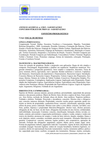 GOVERNO DO ESTADO DE MATO GROSSO DO SUL
SECRETARIA DE ESTADO DE ADMINISTRAÇÃO

ANEXO II AO EDITAL n. 1/2013 - SAD/SEFAZ/2013
CONCURSO PÚBLICO DE PROVAS - SAD/SEFAZ/2013
CONTEÚDO PROGRAMÁTICO
Cargo: FISCAL DE RENDAS
LÍNGUA PORTUGUESA:
Compreensão Textual. Sílabas. Encontros Vocálicos e Consonantais. Dígrafos. Tonicidade.
Reforma Ortográfica - 2009. Acentuação. Prosódia. Estrutura e Formação das Palavras. Classificação e Flexão das Palavras. Emprego de Tempos e Modos Verbais. Significação das Palavras.
Sinonímia, Antonímia, Polissemia, Emprego de Parônimos e Homônimos, Denotação e Conotação. Termos Essenciais, Integrantes e Acessórios da Oração. Vocativo. Período Composto por
Coordenação. Período Composto por Subordinação. Concordância Verbal e Nominal. Regência
Verbal e Nominal. Crase. Pronomes: emprego, formas de tratamento, colocação. Pontuação.
Coesão e Coerência Textual.
MATEMÁTICA / RACIOCÍNIO LÓGICO:
Taxas de variação de grandezas. Razão e proporção com aplicações. Regra de três simples e
composta. Porcentagem. Regularidades e padrões em seqüências. Seqüências numéricas. Progressão aritmética e progressão geométrica. Juros simples e compostos, descontos. Taxas de
juros: nominal, efetiva, equivalente, real e aparente. Rendas uniformes e variáveis. Capitalização financeira. Amortizações de empréstimos e financiamentos. Raciocínio Lógico: Introdução.
Conceitos Básicos de Raciocínio Lógico: Proposições; Valores Lógicos das Proposições; Sentenças Abertas; Número de Linhas da Tabela Verdade; Conectivos; Proposições Simples; Proposições Compostas. Contingência. Implicações Lógicas: Implicação entre Proposições; Propriedades das Implicações Lógicas. Equivalências Lógicas: Equivalência entre Proposições; Equivalência entre Sentenças Abertas; Propriedade das Equivalências Lógicas. Lógica da Argumentação: Argumento; Silogismo; Validade de um Argumento.
DIREITO CIVIL E EMPRESARIAL:
Sujeitos do Direito: pessoas naturais, pessoas jurídicas; personalidade; capacidade das pessoas
naturais e das pessoas jurídicas. Objeto do Direito: bens; divisão e espécie de bens. Fatos jurídicos. Atos ilícitos, exclusão da ilicitude, abuso do direito. Atos jurídicos. Negócios jurídicos.
Validade e defeitos. Nulidade. Prescrição e decadência: conceitos. Direitos reais e obrigacionais: conceito; natureza; distinção. Propriedade: conceito; noções gerais; aquisição, perda; restrições ao direito de propriedade; condomínio.Posse: conceito; classificação; aquisição; perda;
efeitos da posse; posse e detenção. Direitos reais sobre a coisa alheia: conceito, servidões, usufruto, penhor, hipoteca e propriedade fiduciária.Obrigações: direitos reais, direitos pessoais;
obrigações de dar, de fazer, de não fazer; obrigações decorrentes de atos ilícitos; solidariedade,
indivisibilidade, inexecução. Contratos: conceito, classificação; formação; efeitos; revisão; extinção; contrato, pré-contrato e negociações preliminares; compra e venda; compra e venda com
reserva de domínio; promessa de compra e venda de bens imóveis; doação; mandato, fiança e
aval; depósito; mútuo, comodato; sociedade; parceria rural; transporte. Alienação fiduciária em
garantia. Cooperativas: conceito; natureza; regime jurídico; atos cooperativos, operações de
mercado. Extinção das obrigações: pagamento; sujeitos, objeto, prova, tempo, lugar; mora.
Formas de pagamento indireto; pagamento indevido. Casamento: regime de bens; dissolução da
sociedade conjugal. Sucessão legítima: ordem de vocação hereditária; herdeiros legítimos, necessários; direito de representação.Sucessão testamentária: noções; testamento público; particular; capacidade para testar; usufruto; revogação dos testamentos. Herança: noções; aceitação;
S:DIR_GERALMinuta2013Concursos2013_SefazEdital001_Sefaz2013.doc - 22/31

 