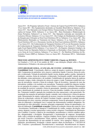 GOVERNO DO ESTADO DE MATO GROSSO DO SUL
SECRETARIA DE ESTADO DE ADMINISTRAÇÃO

Anexo 018 - Do Programa Aplicativo Fiscal - Emissor de Cupom Fiscal (PAF-ECF); Subanexo
10 ao Anexo 001 - Dos Equipamentos destinados ao Gasoduto Brasil-Bolívia; Subanexo 10 ao
Anexo 015 - Das Operações com Energia Elétrica Transacionadas no Âmbito do Mercado Atacadista de Energia -MAE; Subanexo 11 ao Anexo 001 - Bens Destinados à Modernização de
Zonas Portuárias; Subanexo11 ao Anexo 015 - Das Operações realizadas por intermédio de
Leiloeiros Oficiais; Subanexo 12-A ao Anexo 015 - Dos Códigos de Detalhamento do Regime e
da Situação para Utilização na Nota Fiscal Eletrônica (NF-e); Subanexo 12 ao Anexo 001 - Dos
Medicamentos Destinados ao Tratamento de Câncer; Subanexo 12 ao Anexo 015 - Da Nota
Fiscal Eletrônica (NF-e) e o Documento Auxiliar da Nota Fiscal eletrônica (DANFE); Subanexo
13 ao Anexo 015 - Do Conhecimento de Transporte Eletrônico (CT-e) e do Documento Auxiliar
do Conhecimento de Transporte Eletrônico (DACTE); Subanexo 14 ao Anexo 015 - Da Escrituração Fiscal Digital (EFD); Subanexo 15 ao Anexo 015 - Do Registro Aduaneiro Estadual e da
Vistoria Fiscal em Operações Relativas à Exportação ou Destinadas à Zona Franca de Manaus
ou às Áreas de Livre Comércio; Subanexo 17 ao Anexo 15 - Do Manifesto Eletrônico de Documentos Fiscais (MDF-e); Subanexo Único ao Anexo 003 - Percentuais MVA - Substituição
Tributária.
PROCESSO ADMINISTRATIVO TRIBUTÁRIO/MS: (Vigente em 30/9/2013)
Lei Estadual n. 2.315, de 25 de outubro de 2001 e suas alterações (Dispõe sobre o Processo
Administrativo Tributário e dá outras providências).
CONTABILIDADE GERAL, AVANÇADA, DE CUSTOS / AUDITORIA
Contabilidade Geral - Conceituação, objetivos, campo de atuação e usuários da informação contábil. Componentes do patrimônio: ativo, passivo e patrimônio líquido. Conceitos, forma de avaliação e evidenciação. Variação do patrimônio líquido: receita, despesa, ganhos e perdas. Apuração de
resultados: conceitos, forma de avaliação e evidenciação. Escrituração contábil: método das partidas dobradas, contas patrimoniais e de resultado. Contabilização de operações típicas de empresas
mercantis: compra, venda e alterações de valores de compra e venda. Tratamento contábil dos estoques de mercadorias: conceito e forma de avaliação. Tipos de Inventários. Apuração do custo das
mercadorias vendidas e do resultado com mercadorias. Tratamento contábil dos impostos incidentes em operações de compras e vendas e demais tributos e contribuições incidentes. Demonstração
do resultado do exercício: conteúdo e forma de apresentação. Apuração e procedimentos contábeis
para a identificação do resultado do exercício. Custo dos produtos vendidos e dos serviços prestados. Tratamento contábil e apuração dos resultados dos itens operacionais e não-operacionais. Demonstração das mutações do patrimônio líquido: conteúdo, itens evidenciáveis e forma de apresentação. Demonstração de origens e aplicações de recursos: conceitos envolvidos, itens componentes,
forma de evidenciação, conceito de Capital Circulante Líquido e apuração do resultado ajustado.
Demonstração de caixa: conceitos, principais componentes, forma de apresentação, critérios e métodos de elaboração e interligação com o conjunto das demonstrações contábeis obrigatórias. Demonstração do valor adicionado: conceitos, principais componentes, formas de apresentação e critérios de elaboração. Contabilidade avançada: Critérios de avaliação e baixas das contas do Ativo
- Investimentos, Imobilizado e Intangível. Contabilização de vendas, compras, devoluções, abatimentos, despesas e receitas operacionais e outras receitas e despesas. Consolidação das Demonstrações Contábeis: Conceito e objetivos da consolidação, procedimentos e critérios contábeis aplicados, obrigatoriedade e divulgação. Reorganização e reestruturação de empresas: Incorporação,
fusão, cisão e extinção de empresas - Aspectos contábeis, fiscais, legais e societários da reestruturação social. Conceitos e procedimentos: Filiais, agências, sucursais ou dependências no exterior.
Conversão das demonstrações de uma entidade no exterior. Ativo intangível: Objetivo, alcance,
definições, procedimentos, divulgação e demais aspectos objeto da Resolução n. 1.303/2010 do
CFC. Conceitos e procedimentos: Reconhecimento e mensuração. Reconhecimento de despesa.
S:DIR_GERALMinuta2013Concursos2013_SefazEdital001_Sefaz2013.doc - 26/31

 