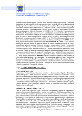 GOVERNO DO ESTADO DE MATO GROSSO DO SUL
SECRETARIA DE ESTADO DE ADMINISTRAÇÃO

Mensuração após reconhecimento. Vida útil. Ativo intangível com vida útil definida e indefinida.
Recuperação do valor contábil - perda por redução ao valor recuperável de ativos. Baixa e alienação. Operações de arrendamento mercantil: Objetivo, alcance, definições, procedimentos, divulgação e demais aspectos objeto da Resolução n. 1.304/2010 do CFC. Custos de transação e prêmios
na emissão de títulos e valores mobiliários: Objetivo, alcance, definições, procedimentos, divulgação e demais aspectos objeto da Resolução n. 1.313/2010 do CFC. Conceitos e procedimentos:
Contabilização das captações de recursos para o capital próprio, da aquisição de ações de emissão
própria (ações em tesouraria), captação de recursos de terceiros e contabilização temporária dos
custos de transação. Ajuste a valor presente: Objetivo, alcance, definições, procedimentos, divulgação e demais aspectos objeto da Resolução n. 1.151/09 do CFC. (Obs.: Os itens abordados no programa devem estar de conformidade com as normas atualizadas, exaradas por CFC, CVM - Comissão de Valores Mobiliários e Legislação Societária). Contabilidade de Custos - Custo: conceito,
classificação, sistemas, formas de produção, formas de custeio, sistemas de controle de custo e
nomenclaturas aplicáveis a custos. Custeio por absorção e custeio variável. Custeio e controle dos
materiais diretos. Custeio, controle, tratamento contábil da mão-de-obra direta e indireta. Custeio,
tratamento contábil e custos indiretos de fabricação. Critérios de rateio. Custos por ordem e custos
por processo. Custeio da produção conjunta. Co-produtos, subprodutos e sucatas: conceito, cálculo
e tratamento contábil. Conceito de margem de contribuição total e unitária. Margem de contribuição. Análise das relações custo/volume/lucro. O ponto de equilíbrio contábil, econômico e financeiro. Custeio baseado em atividades. Auditoria: conceitos e objetivos. Distinção entre auditoria interna, auditoria independente e perícia contábil. Procedimentos de auditoria. Testes substantivos.
Planejamento da auditoria. Fraude e erro. Relevância na auditoria. Riscos da auditoria. Estudo e
avaliação do sistema contábil e de controles internos. Amostragem: tamanho, tipos e avaliação dos
resultados.Transações com partes relacionadas. Contingências. Transações e eventos subsequentes.
Evidência em auditoria. Pareceres de auditoria.
Cargo: AGENTE TRIBUTÁRIO ESTADUAL
LÍNGUA PORTUGUESA:
Compreensão Textual. Sílabas. Encontros Vocálicos e Consonantais. Dígrafos. Tonicidade.
Reforma Ortográfica - 2009. Acentuação. Prosódia. Estrutura e Formação das Palavras. Classificação e Flexão das Palavras. Emprego de Tempos e Modos Verbais. Significação das Palavras.
Sinonímia, Antonímia, Polissemia, Emprego de Parônimos e Homônimos, Denotação e Conotação. Termos Essenciais, Integrantes e Acessórios da Oração. Vocativo. Período Composto por
Coordenação. Período Composto por Subordinação. Concordância Verbal e Nominal. Regência
Verbal e Nominal. Crase. Pronomes: emprego, formas de tratamento, colocação. Pontuação.
Coesão e Coerência Textual.
MATEMÁTICA/RACIOCÍNIO LÓGICO:
Taxas de variação de grandezas. Razão e proporção com aplicações. Regra de três simples e
composta. Porcentagem. Regularidades e padrões em seqüências. Seqüências numéricas. Progressão aritmética e progressão geométrica. Juros simples e compostos, descontos. Taxas de
juros: nominal, efetiva, equivalente, real e aparente. Rendas uniformes e variáveis. Capitalização financeira. Amortizações de empréstimos e financiamentos. Raciocínio Lógico: Introdução.
Conceitos Básicos de Raciocínio Lógico: Proposições; Valores Lógicos das Proposições; Sentenças Abertas; Número de Linhas da Tabela Verdade; Conectivos; Proposições Simples; Proposições Compostas. Contingência. Implicações Lógicas: Implicação entre Proposições; Propriedades das Implicações Lógicas. Equivalências Lógicas: Equivalência entre Proposições; Equivalência entre Sentenças Abertas; Propriedade das Equivalências Lógicas. Lógica da Argumentação: Argumento; Silogismo; Validade de um Argumento.
S:DIR_GERALMinuta2013Concursos2013_SefazEdital001_Sefaz2013.doc - 27/31

 