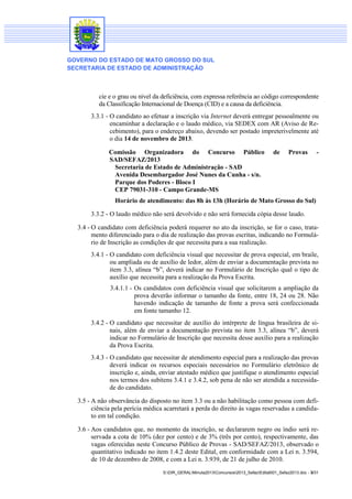 GOVERNO DO ESTADO DE MATO GROSSO DO SUL
SECRETARIA DE ESTADO DE ADMINISTRAÇÃO

cie e o grau ou nível da deficiência, com expressa referência ao código correspondente
da Classificação Internacional de Doença (CID) e a causa da deficiência.
3.3.1 - O candidato ao efetuar a inscrição via Internet deverá entregar pessoalmente ou
encaminhar a declaração e o laudo médico, via SEDEX com AR (Aviso de Recebimento), para o endereço abaixo, devendo ser postado impreterivelmente até
o dia 14 de novembro de 2013.
Comissão Organizadora do Concurso Público
SAD/SEFAZ/2013
Secretaria de Estado de Administração - SAD
Avenida Desembargador José Nunes da Cunha - s/n.
Parque dos Poderes - Bloco I
CEP 79031-310 - Campo Grande-MS

de

Provas

-

Horário de atendimento: das 8h às 13h (Horário de Mato Grosso do Sul)
3.3.2 - O laudo médico não será devolvido e não será fornecida cópia desse laudo.
3.4 - O candidato com deficiência poderá requerer no ato da inscrição, se for o caso, tratamento diferenciado para o dia de realização das provas escritas, indicando no Formulário de Inscrição as condições de que necessita para a sua realização.
3.4.1 - O candidato com deficiência visual que necessitar de prova especial, em braile,
ou ampliada ou de auxílio de ledor, além de enviar a documentação prevista no
item 3.3, alínea “b”, deverá indicar no Formulário de Inscrição qual o tipo de
auxílio que necessita para a realização da Prova Escrita.
3.4.1.1 - Os candidatos com deficiência visual que solicitarem a ampliação da
prova deverão informar o tamanho da fonte, entre 18, 24 ou 28. Não
havendo indicação de tamanho de fonte a prova será confeccionada
em fonte tamanho 12.
3.4.2 - O candidato que necessitar de auxílio do intérprete de língua brasileira de sinais, além de enviar a documentação prevista no item 3.3, alínea “b”, deverá
indicar no Formulário de Inscrição que necessita desse auxílio para a realização
da Prova Escrita.
3.4.3 - O candidato que necessitar de atendimento especial para a realização das provas
deverá indicar os recursos especiais necessários no Formulário eletrônico de
inscrição e, ainda, enviar atestado médico que justifique o atendimento especial
nos termos dos subitens 3.4.1 e 3.4.2, sob pena de não ser atendida a necessidade do candidato.
3.5 - A não observância do disposto no item 3.3 ou a não habilitação como pessoa com deficiência pela perícia médica acarretará a perda do direito às vagas reservadas a candidato em tal condição.
3.6 - Aos candidatos que, no momento da inscrição, se declararem negro ou índio será reservada a cota de 10% (dez por cento) e de 3% (três por cento), respectivamente, das
vagas oferecidas neste Concurso Público de Provas - SAD/SEFAZ/2013, observado o
quantitativo indicado no item 1.4.2 deste Edital, em conformidade com a Lei n. 3.594,
de 10 de dezembro de 2008, e com a Lei n. 3.939, de 21 de julho de 2010.
S:DIR_GERALMinuta2013Concursos2013_SefazEdital001_Sefaz2013.doc - 3/31

 