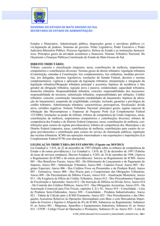 GOVERNO DO ESTADO DE MATO GROSSO DO SUL
SECRETARIA DE ESTADO DE ADMINISTRAÇÃO

Estados e Municípios. Administração pública, disposições gerais e servidores públicos civis.Separação de poderes. Sistemas de governo. Poder Legislativo, Poder Executivo e Poder
Judiciário.Ministério Público. Processo legislativo. Defesa do Estado e as instituições democráticas. Princípios gerais da atividade econômica e financeira. Sistema Tributário Nacional, Do
Orçamento e Finanças Públicas.Constituição do Estado de Mato Grosso do Sul.
DIREITO TRIBUTÁRIO:
Tributo: conceito e classificação (impostos, taxas, contribuições de melhoria, empréstimos
compulsórios e contribuições diversas). Normas gerais de direito tributário: legislação tributária
(Constituição, emendas à Constituição, leis complementares, leis ordinárias, medidas provisórias, leis delegadas, decretos legislativos, resoluções do Senado Federal, decretos e normas
complementares); vigência e aplicação da legislação tributária; interpretação e integração da
legislação tributária.Obrigação tributária principal e acessória; hipótese de incidência e fato
gerador da obrigação tributária; sujeição ativa e passiva; solidariedade; capacidade tributária;
domicílio tributário. Responsabilidade tributária: conceito; responsabilidades dos sucessores;
responsabilidade de terceiros; substituição tributária; responsabilidades por infrações. Crédito
tributário: conceito; constituição; lançamento (modalidades de lançamento; hipótese de alteração do lançamento); suspensão da exigibilidade; extinção; exclusão; garantias e privilégios do
crédito tributário. Administração tributária: características, prerrogativas, fiscalização; dívida
ativa; certidões negativas. Sistema Tributário Nacional: princípios gerais; regime especial de
tributação das Microempresas e Empresas de Pequeno Porte (Lei Complementar Federal
123/2006); limitações ao poder de tributar; tributos de competência da União (impostos, taxas,
contribuições de melhoria, empréstimos compulsórios e contribuições diversas); tributos de
competência dos Estados e do Distrito Federal (impostos, taxas, contribuições de melhoria, contribuições para custeio do regime previdenciário); tributos de competência dos Municípios e do
Distrito Federal (impostos, taxas, contribuições de melhoria, contribuições para custeio do regime previdenciário e contribuição para custeio do serviço de iluminação pública); repartição
das receitas tributárias. ICMS nas operações interestaduais e nas exportações e importações (Lei
Complementar Federal 87/96 com alterações).
LEGISLAÇÃO TRIBUTÁRIA DO ESTADO/MS: (Vigente em 30/9/2013)
Lei Estadual n. 1.810, de 22 de dezembro de 1997 (Dispõe sobre os tributos de competência do
Estado e dá outras providências.). Lei Estadual n. 1.810, de 22 de dezembro de 1997 (Tabelas
de taxas de serviços estaduais). Decreto Estadual n. 9.203, de 18 de setembro de 1998. (Aprova
o Regulamento do ICMS e dá outras providências). Anexos ao Regulamento do ICMS: Anexo
001 - Dos Benefícios Fiscais; Anexo 002 - Do Diferimento do Lançamento e do Pagamento do
Imposto; Anexo 003 - Substituição Tributária; Anexo 004 - Cadastro Fiscal; Anexo 005 - Regimes Especiais; Anexo 006 - Dos Créditos Fixos ou Presumidos e do Produtor Rural; Anexo
007 - Estimativa; Anexo 008 - Dos Prazos para o Cumprimento das Obrigações Tributárias;
Anexo 009 - Do Parcelamento de Débitos Fiscais; Anexo 010 - Atualização Monetária; Anexo
011 - Da Exigência de Ofício do Crédito Tributário; Anexo 012 - Dos Procedimentos Especiais
de Fiscalização e Apreensão; Anexo 013 - Da Inscrição de Débitos na Dívida Ativa; Anexo 014
- Do Controle dos Créditos Públicos; Anexo 015 - Das Obrigações Acessórias; Anexo 018 - Da
Automação Comercial para Fins Fiscais, capítulos I, II e IV; Anexo 019 - Consolidado - Lista
de Produtos Semi-Elaborados; Anexo 020 - Consolidado - Produtos Industrializados; Anexo
021 - Tabela de Cálculo para o ICMS/Transporte; Anexo 023 - Dos Procedimentos e das Obrigações Acessórias Relativos às Operações Interestaduais com Bens e com Mercadorias Importados do Exterior e Sujeitos à Alíquota de 4% do ICMS. Subanexos ao Regulamento: Subanexo
01 ao Anexo 001 - Máquinas, Aparelhos e Equipamentos Industriais; Subanexo 01 ao Anexo
015 - CFOP - Código Fiscal de Operações e Prestações; Subanexo 01 ao Anexo 023 - Lista de
S:DIR_GERALMinuta2013Concursos2013_SefazEdital001_Sefaz2013.doc - 30/31

 