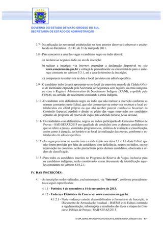 GOVERNO DO ESTADO DE MATO GROSSO DO SUL
SECRETARIA DE ESTADO DE ADMINISTRAÇÃO

3.7 - Na aplicação do percentual estabelecido no item anterior dever-se-á observar o estabelecido no Decreto n. 13.141, de 31 de março de 2011.
3.8 - Para concorrer a uma das vagas o candidato negro ou índio deverá:
a) declarar-se negro ou índio no ato da inscrição;
b) realizar a inscrição via Internet, preencher a declaração disponível no site
www.concurso.ms.gov.br e entregá-la pessoalmente ou encaminhá-la para o endereço constante no subitem 3.3.1, até a data do término da inscrição;
c) comparecer na entrevista na data e local previstos em edital específico.
3.9 - O candidato índio deverá apresentar-se no local da entrevista munido da Cédula Oficial de Identidade expedida pela Secretaria de Segurança com registro da etnia indígena,
ou com o Registro Administrativo de Nascimento Indígena (RANI), expedido pela
FUNAI, ou certidão de nascimento constando a etnia indígena.
3.10 - O candidato com deficiência negro ou índio que não realizar a inscrição conforme as
normas constantes neste Edital, que não comparecer na entrevista no prazo e local estabelecidos em edital próprio ou que não receber parecer conclusivo favorável da
Comissão Especial, perderá o direito ao pleito das vagas reservadas aos candidatos
optantes do programa de reserva de vagas, não cabendo recurso dessa decisão.
3.11- Os candidatos com deficiência, negros ou índios participarão do Concurso Público de
Provas - SAD/SEFAZ/2013 em igualdade de condições com os demais candidatos no
que se refere a provas, conteúdos programáticos, critérios de avaliação e classificação,
assim como à duração, ao horário e ao local de realização das provas, conforme o estabelecido em edital específico.
3.12 - As vagas previstas de acordo com o estabelecido nos itens 3.1 e 3.6 deste Edital, que
não forem providas por falta de candidatos com deficiência, negros ou índios, ou por
reprovação no concurso, serão preenchidas pelos demais candidatos, observada a ordem de classificação.
3.13 - Para todos os candidatos inscritos no Programa de Reserva de Vagas, inclusive para
os candidatos indígenas, serão considerados como documento de identificação aqueles constantes no subitem 8.16.2.1.
IV. DAS INSCRIÇÕES:
4.1 - As inscrições serão realizadas, exclusivamente, via “Internet”, conforme procedimentos a seguir especificados:
4.1.1 - Período: 4 de novembro a 14 de novembro de 2013.
4.1.2 - Endereço Eletrônico do Concurso: www.concurso.ms.gov.br.
4.1.2.1 - Neste endereço estarão disponibilizados o Formulário de Inscrição, o
Documento de Arrecadação Estadual - DAEMS e os Editais contendo
a regulamentação, informações e resultados das fases e etapas do Concurso Público de Provas - SAD/SEFAZ/2013.
S:DIR_GERALMinuta2013Concursos2013_SefazEdital001_Sefaz2013.doc - 4/31

 