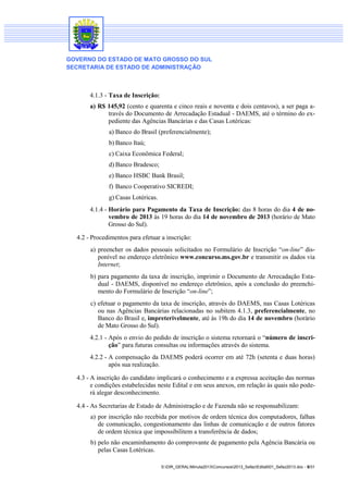 GOVERNO DO ESTADO DE MATO GROSSO DO SUL
SECRETARIA DE ESTADO DE ADMINISTRAÇÃO

4.1.3 - Taxa de Inscrição:
a) R$ 145,92 (cento e quarenta e cinco reais e noventa e dois centavos), a ser paga através do Documento de Arrecadação Estadual - DAEMS, até o término do expediente das Agências Bancárias e das Casas Lotéricas:
a) Banco do Brasil (preferencialmente);
b) Banco Itaú;
c) Caixa Econômica Federal;
d) Banco Bradesco;
e) Banco HSBC Bank Brasil;
f) Banco Cooperativo SICREDI;
g) Casas Lotéricas.
4.1.4 - Horário para Pagamento da Taxa de Inscrição: das 8 horas do dia 4 de novembro de 2013 às 19 horas do dia 14 de novembro de 2013 (horário de Mato
Grosso do Sul).
4.2 - Procedimentos para efetuar a inscrição:
a) preencher os dados pessoais solicitados no Formulário de Inscrição “on-line” disponível no endereço eletrônico www.concurso.ms.gov.br e transmitir os dados via
Internet;
b) para pagamento da taxa de inscrição, imprimir o Documento de Arrecadação Estadual - DAEMS, disponível no endereço eletrônico, após a conclusão do preenchimento do Formulário de Inscrição “on-line”;
c) efetuar o pagamento da taxa de inscrição, através do DAEMS, nas Casas Lotéricas
ou nas Agências Bancárias relacionadas no subitem 4.1.3, preferencialmente, no
Banco do Brasil e, impreterivelmente, até às 19h do dia 14 de novembro (horário
de Mato Grosso do Sul).
4.2.1 - Após o envio do pedido de inscrição o sistema retornará o “número de inscrição” para futuras consultas ou informações através do sistema.
4.2.2 - A compensação da DAEMS poderá ocorrer em até 72h (setenta e duas horas)
após sua realização.
4.3 - A inscrição do candidato implicará o conhecimento e a expressa aceitação das normas
e condições estabelecidas neste Edital e em seus anexos, em relação às quais não poderá alegar desconhecimento.
4.4 - As Secretarias de Estado de Administração e de Fazenda não se responsabilizam:
a) por inscrição não recebida por motivos de ordem técnica dos computadores, falhas
de comunicação, congestionamento das linhas de comunicação e de outros fatores
de ordem técnica que impossibilitem a transferência de dados;
b) pelo não encaminhamento do comprovante de pagamento pela Agência Bancária ou
pelas Casas Lotéricas.
S:DIR_GERALMinuta2013Concursos2013_SefazEdital001_Sefaz2013.doc - 5/31

 
