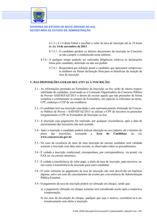 GOVERNO DO ESTADO DE MATO GROSSO DO SUL
SECRETARIA DE ESTADO DE ADMINISTRAÇÃO

4.1.3 e 4.1.4 deste Edital e recolher o valor da taxa de inscrição até às 19 horas
do dia 14 de novembro de 2013.
4.7.3.1 - O candidato perderá os direitos decorrentes da inscrição no Concurso
se não cumprir o estabelecido neste subitem.
4.7.4 - A qualquer tempo poderão ser realizadas diligências relativas às declarações
feitas pelo candidato, deferindo ou não seu pedido.
4.7.4.1 - Responderá por infração penal o candidato que apresentar comprovante inidôneo ou firmar declaração falsa para se beneficiar da isenção da
taxa de inscrição.
V. DAS DISPOSIÇÕES GERAIS RELATIVAS À INSCRIÇÃO:
5.1 - As informações prestadas no Formulário de Inscrição on-line serão de inteira responsabilidade do candidato, reservando-se à Comissão Organizadora do Concurso Público
de Provas- SAD/SEFAZ/2013 o direito de excluir aquele que não preencher de forma
completa e corretamente os campos do Formulário, em especial os referentes ao nome,
CPF, endereço e CEP de sua residência.
5.2 - O candidato terá sua inscrição cancelada e será automaticamente eliminado do Concurso Público de Provas - SAD/SEFAZ/2013 se utilizar o CPF de terceiros ou preencher
irregularmente o CPF no Formulário de Inscrição on-line.
5.3 - A inscrição cujo pagamento for realizado, por qualquer circunstância, após a data de
encerramento das inscrições não será acatada.
5.4 - Após a inscrição o candidato poderá realizar alteração no seu cadastro até o término do
prazo das inscrições, acessando a Área do Candidato, no site
www.concurso.ms.gov.br.
5.5 - No caso da existência de mais de uma inscrição do mesmo candidato será validada
somente a inscrição com data mais recente, se observados todos os procedimentos.
5.6 - É vedada a inscrição condicional, extemporânea, por correspondência, via postal, via
FAX ou via correio eletrônico.
5.7 - É vedada a transferência do valor pago, a título de taxa de inscrição, para terceiros, assim como a transferência da inscrição para outro candidato.
5.8 - O valor referente ao pagamento da taxa de inscrição não será devolvido em hipótese
alguma, salvo em caso de cancelamento do evento por conveniência da Administração
Pública Estadual.
5.9 - O pagamento da taxa de inscrição poderá ser efetuado em cheque, sendo que:
a) o pagamento efetuado em cheque somente será considerado aceito após a respectiva
compensação;
b) em caso de devolução do cheque, qualquer que seja o motivo, considerar-se-á automaticamente sem efeito a inscrição.

S:DIR_GERALMinuta2013Concursos2013_SefazEdital001_Sefaz2013.doc - 7/31

 