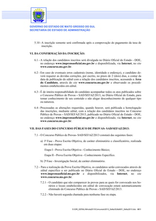 GOVERNO DO ESTADO DE MATO GROSSO DO SUL
SECRETARIA DE ESTADO DE ADMINISTRAÇÃO

5.10 - A inscrição somente será confirmada após a comprovação do pagamento da taxa de
inscrição.
VI. DA CONFIRMAÇÃO DA INSCRIÇÃO:
6.1 - A relação dos candidatos inscritos será divulgada no Diário Oficial do Estado - DOE,
no endereço www.imprensaoficial.ms.gov.br e disponibilizada, via Internet, no site
www.concurso.ms.gov.br.
6.2 - Em caso de eventuais erros cadastrais (nome, identidade e endereço), o candidato deverá requerer as devidas correções, por escrito, no prazo de 2 (dois) dias, a contar da
data de publicação do edital com a relação dos candidatos inscritos, acessando a Área
do Candidato, através do site www.concurso.ms.gov.br e observando os procedimentos estabelecidos em edital.
6.3 - É de inteira responsabilidade do candidato acompanhar todos os atos publicados sobre
o Concurso Público de Provas - SAD/SEFAZ/2013, no Diário Oficial do Estado, para
tomar conhecimento de seu conteúdo e não alegar desconhecimento de qualquer tipo
ou natureza.
6.4 - Processadas as alterações requeridas, quando houver, será publicada a homologação
das inscrições, mediante edital, com a relação dos candidatos inscritos no Concurso
Público de Provas - SAD/SEFAZ/2013, publicado no Diário Oficial do Estado - DOE,
no endereço www.imprensaoficial.ms.gov.br e disponibilizado, via Internet, no site
www.concurso.ms.gov.br.
VII. DAS FASES DO CONCURSO PÚBLICO DE PROVAS- SAD/SEFAZ/2013:
7.1 - O Concurso Público de Provas- SAD/SEFAZ/2013 constará das seguintes fases:
a) 1ª Fase - Prova Escrita Objetiva, de caráter eliminatório e classificatório, realizada
em duas etapas:
Etapa I - Prova Escrita Objetiva - Conhecimento Básico;
Etapa II - Prova Escrita Objetiva - Conhecimento Específico.
b) 2ª Fase - Investigação Social, de caráter eliminatório.
7.2 - Para a realização da Prova Escrita Objetiva, os candidatos serão convocados através de
edital específico a ser publicado no Diário Oficial do Estado - DOE, no endereço
www.imprensaoficial.ms.gov.br e disponibilizados, via Internet, no site
www.concurso.ms.gov.br.
7.2.1 - O candidato que não comparecer às provas para as quais for convocado nos horários e locais estabelecidos em edital de convocação estará automaticamente
eliminado do Concurso Público de Provas - SAD/SEFAZ/2013.
7.2.2 - Não haverá segunda chamada para nenhuma fase ou etapa.

S:DIR_GERALMinuta2013Concursos2013_SefazEdital001_Sefaz2013.doc - 8/31

 