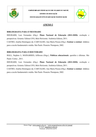 UNIVERSIDADE FEDERAL DO RIO GRANDE DO NORTE

                                            CENTRO DE EDUCAÇÃO

                               PROGRAMA DE PÓS-GRADUAÇÃO EM EDUCAÇÃO




                                                ANEXO 2


BIBLIOGRAFIA PARA O MESTRADO
DOURADO, Luiz Fernandes (Org.). Plano Nacional de Educação (2011-2020): avaliação e
perspectivas. Goiania: Editora UFG; Belo Horizonte: Autêntica Editora, 2011.
CASTRO, Amélia Domingues de; CARVALHO, Ana Maria Pessoa (Org.). Ensinar a ensinar: didática
para a escola fundamental e média. São Paulo: Pioneira Thompson, 2002.


BIBLIOGRAFIA PARA O DOUTORADO
BALL, Stephen J.; MAINARDES, Jefferson (Orgs.). Políticas educacionais: questões e dilemas. São
Paulo: Cortez , 2011.
DOURADO, Luiz Fernandes (Org.). Plano Nacional de Educação (2011-2020): avaliação e
perspectivas. Goiania: Editora UFG; Belo Horizonte: Autêntica Editora, 2011.
CASTRO, Amélia Domingues de; CARVALHO, Ana Maria Pessoa (Org.). Ensinar a ensinar: didática
para a escola fundamental e média. São Paulo: Pioneira Thompson, 2002.




                        Home Page: www.ppged.ufrn.br / www.posgraduacao.ufrn.br/ppegd
                                          E-mail: ppged@ce.ufrn.br
                                           Telefone: (84)3342-2270
 