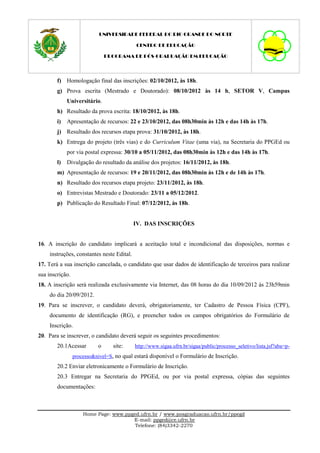 UNIVERSIDADE FEDERAL DO RIO GRANDE DO NORTE

                                           CENTRO DE EDUCAÇÃO

                               PROGRAMA DE PÓS-GRADUAÇÃO EM EDUCAÇÃO




        f) Homologação final das inscrições: 02/10/2012, às 18h.
        g) Prova escrita (Mestrado e Doutorado): 08/10/2012 às 14 h, SETOR V, Campus
             Universitário.
        h) Resultado da prova escrita: 18/10/2012, às 18h.
        i)   Apresentação de recursos: 22 e 23/10/2012, das 08h30min às 12h e das 14h às 17h.
        j) Resultado dos recursos etapa prova: 31/10/2012, às 18h.
        k) Entrega do projeto (três vias) e do Curriculum Vitae (uma via), na Secretaria do PPGEd ou
             por via postal expressa: 30/10 a 05/11/2012, das 08h30min às 12h e das 14h às 17h.
        l)   Divulgação do resultado da análise dos projetos: 16/11/2012, às 18h.
        m) Apresentação de recursos: 19 e 20/11/2012, das 08h30min às 12h e de 14h às 17h.
        n) Resultado dos recursos etapa projeto: 23/11/2012, às 18h.
        o) Entrevistas Mestrado e Doutorado: 23/11 a 05/12/2012.
        p) Publicação do Resultado Final: 07/12/2012, às 18h.


                                           IV. DAS INSCRIÇÕES


16. A inscrição do candidato implicará a aceitação total e incondicional das disposições, normas e
    instruções, constantes neste Edital.
17. Terá a sua inscrição cancelada, o candidato que usar dados de identificação de terceiros para realizar
sua inscrição.
18. A inscrição será realizada exclusivamente via Internet, das 08 horas do dia 10/09/2012 às 23h59min
    do dia 20/09/2012.
19. Para se inscrever, o candidato deverá, obrigatoriamente, ter Cadastro de Pessoa Física (CPF),
    documento de identificação (RG), e preencher todos os campos obrigatórios do Formulário de
    Inscrição.
20. Para se inscrever, o candidato deverá seguir os seguintes procedimentos:
        20.1Acessar        o      site:    http://www.sigaa.ufrn.br/sigaa/public/processo_seletivo/lista.jsf?aba=p-
                 processo&nivel=S, no qual estará disponível o Formulário de Inscrição.
        20.2 Enviar eletronicamente o Formulário de Inscrição.
        20.3 Entregar na Secretaria do PPGEd, ou por via postal expressa, cópias das seguintes
        documentações:



                     Home Page: www.ppged.ufrn.br / www.posgraduacao.ufrn.br/ppegd
                                       E-mail: ppged@ce.ufrn.br
                                        Telefone: (84)3342-2270
 