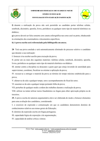 UNIVERSIDADE FEDERAL DO RIO GRANDE DO NORTE

                                       CENTRO DE EDUCAÇÃO

                          PROGRAMA DE PÓS-GRADUAÇÃO EM EDUCAÇÃO




f) durante a realização da prova não será permitido ao candidato portar telefone celular,
notebook, dicionário, apostila, livros, periódicos ou qualquer outro tipo de material eletrônico ou
didático;
g) a prova deverá ser feita somente com caneta esferográfica nas cores azul ou preto, obedecendo
às orientações dos examinadores e documentos específicos;
h) A prova escrita será referenciada pela bibliografia em anexo.


28 Terá sua prova anulada e será automaticamente eliminado do processo seletivo o candidato
que durante a sua realização:
I. fornecer e/ou receber auxílio para execução da prova;
II. portar um ou mais dos seguintes materiais: telefone celular, notebook, dicionário, apostila,
livros, periódicos ou qualquer outro tipo de material eletrônico ou didático.
III. atentar contra a disciplina ou desacatar a quem quer que esteja investido de autoridade para
supervisionar, coordenar, fiscalizar ou orientar a aplicação da prova;
IV. recusar-se a entregar o material da prova ao término do tempo máximo estabelecido para a
prova;
V. afastar-se da sala a qualquer tempo, sem o acompanhamento do fiscal do setor;
VI. ausentar-se da sala a qualquer tempo portando folha da prova;
VII. perturbar de qualquer modo a ordem dos trabalhos durante a realização da prova;
VIII. utilizar ou tentar utilizar meios fraudulentos ou ilegais para obter aprovação própria ou de
terceiros;
29. A prova escrita de natureza argumentativa deve ser elaborada de modo a fornecer elementos
para uma avaliação dos candidatos, considerando:
I. o exercício de expressão e comunicação em que os candidatos demonstrem domínio de
conhecimentos relativos aos temas gerais da Educação;
II. domínio da expressão escrita em língua portuguesa;
III. capacidade lógica de exposição e de argumentação;
IV. capacidade de análise crítica e síntese.



                  Home Page: www.ppged.ufrn.br / www.posgraduacao.ufrn.br/ppegd
                                    E-mail: ppged@ce.ufrn.br
                                     Telefone: (84)3342-2270
 