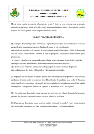 UNIVERSIDADE FEDERAL DO RIO GRANDE DO NORTE

                                     CENTRO DE EDUCAÇÃO

                         PROGRAMA DE PÓS-GRADUAÇÃO EM EDUCAÇÃO




30. A prova escrita tem caráter eliminatório, sendo 7 (sete) a nota mínima para aprovação,
tomando-se por base a média aritmética dos 3 (três) examinadores, sendo a discrepância igual ou
superior a 02 (dois) pontos resolvida pela Comissão Central.


                            VI - DOS PROJETOS DE PESQUISA


31. O projeto de dissertação para o mestrado e o projeto de tese para o doutorado serão avaliados
de acordo com a sua natureza e especificidade, levando-se em consideração:
a) a relação de pertinência da temática de estudo com a área de Educação e a Linha de Pesquisa à
qual se vincula, considerando, também, a área de pesquisa e os projetos desenvolvidos pelos
professores;
b) a clareza e justificativa apresentada na escolha de uma temática ou objeto de investigação;
c) a objetividade no tratamento do problema situado na temática de pesquisa;
d) o domínio dos elementos teórico-metodológicos para o desenvolvimento do projeto;
e) o conhecimento das fontes bibliográficas e documentais implicadas.


32. O projeto de dissertação ou de tese de que trata este artigo deve ser produção individual do
candidato, devendo conter os seguintes itens: Identificação do candidato e da Linha de Pesquisa,
título, justificativa, problema, referencial teórico-metodológico baseado em uma sólida revisão
bibliográfica, cronograma e referências, segundo as Normas da ABNT em vigência.


33. Os projetos de dissertação ou de tese que não estiverem em relação de pertinência com os
projetos dos docentes e com a Linha de Pesquisa, não serão avaliados.


34. O projeto de dissertação ou de tese tem caráter eliminatório, sendo 7 (sete) a nota mínima
para aprovação, tomando-se por base a média aritmética dos 3 (três) examinadores.




                 Home Page: www.ppged.ufrn.br / www.posgraduacao.ufrn.br/ppegd
                                   E-mail: ppged@ce.ufrn.br
                                    Telefone: (84)3342-2270
 