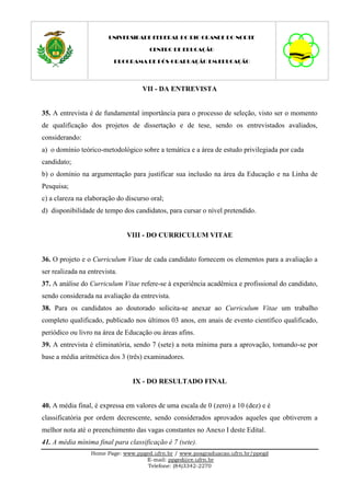 UNIVERSIDADE FEDERAL DO RIO GRANDE DO NORTE

                                      CENTRO DE EDUCAÇÃO

                          PROGRAMA DE PÓS-GRADUAÇÃO EM EDUCAÇÃO




                                    VII - DA ENTREVISTA


35. A entrevista é de fundamental importância para o processo de seleção, visto ser o momento
de qualificação dos projetos de dissertação e de tese, sendo os entrevistados avaliados,
considerando:
a) o domínio teórico-metodológico sobre a temática e a área de estudo privilegiada por cada
candidato;
b) o domínio na argumentação para justificar sua inclusão na área da Educação e na Linha de
Pesquisa;
c) a clareza na elaboração do discurso oral;
d) disponibilidade de tempo dos candidatos, para cursar o nível pretendido.


                               VIII - DO CURRICULUM VITAE


36. O projeto e o Curriculum Vitae de cada candidato fornecem os elementos para a avaliação a
ser realizada na entrevista.
37. A análise do Curriculum Vitae refere-se à experiência acadêmica e profissional do candidato,
sendo considerada na avaliação da entrevista.
38. Para os candidatos ao doutorado solicita-se anexar ao Curriculum Vitae um trabalho
completo qualificado, publicado nos últimos 03 anos, em anais de evento científico qualificado,
periódico ou livro na área de Educação ou áreas afins.
39. A entrevista é eliminatória, sendo 7 (sete) a nota mínima para a aprovação, tomando-se por
base a média aritmética dos 3 (três) examinadores.


                                IX - DO RESULTADO FINAL


40. A média final, é expressa em valores de uma escala de 0 (zero) a 10 (dez) e é
classificatória por ordem decrescente, sendo considerados aprovados aqueles que obtiverem a
melhor nota até o preenchimento das vagas constantes no Anexo I deste Edital.
41. A média mínima final para classificação é 7 (sete).
                  Home Page: www.ppged.ufrn.br / www.posgraduacao.ufrn.br/ppegd
                                    E-mail: ppged@ce.ufrn.br
                                     Telefone: (84)3342-2270
 