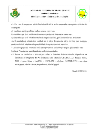 UNIVERSIDADE FEDERAL DO RIO GRANDE DO NORTE

                                      CENTRO DE EDUCAÇÃO

                         PROGRAMA DE PÓS-GRADUAÇÃO EM EDUCAÇÃO




42. Em caso de empate na média final classificatória, serão observados os seguintes critérios de
desempate:
a) candidato que tiver obtido melhor nota na entrevista;
b) candidato que tiver obtido melhor nota no projeto de dissertação ou de tese;
c) candidato que tiver obtido melhor nota na prova escrita, para o mestrado e o doutorado.
43. O resultado da seleção tem validade até o início do semestre letivo previsto para ingresso,
conforme Edital, não havendo possibilidade de aproveitamento posterior.
44. Na divulgação do resultado final será apresentada a vinculação do pós-graduando a uma
Linha de Pesquisa e a identificação do professor orientador.
45. Todos os resultados e informações sobre o Processo Seletivo estarão disponíveis na
    Secretaria do Programa de Pós-Graduação em Educação/CE/UFRN, Av. Salgado Filho,
    3000 - Lagoa Nova - Natal/RN – 59072-970 – telefone: (84)3342-2270 e nos sites
    www.ppged.ufrn.br e www.posgraduacao.ufrn.br//ppged.


                                                                                  Natal, 07/08/2012.




                 Home Page: www.ppged.ufrn.br / www.posgraduacao.ufrn.br/ppegd
                                   E-mail: ppged@ce.ufrn.br
                                    Telefone: (84)3342-2270
 