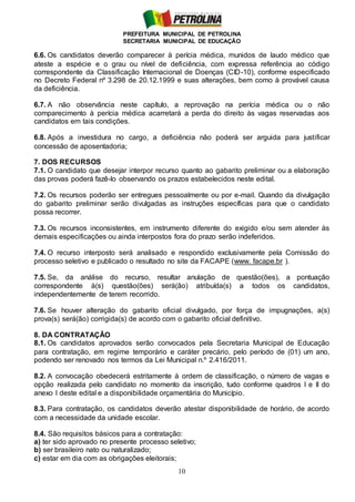 PREFEITURA MUNICIPAL DE PETROLINA
SECRETARIA MUNICIPAL DE EDUCAÇÃO
10
6.6. Os candidatos deverão comparecer à perícia médica, munidos de laudo médico que
ateste a espécie e o grau ou nível de deficiência, com expressa referência ao código
correspondente da Classificação Internacional de Doenças (CID-10), conforme especificado
no Decreto Federal nº 3.298 de 20.12.1999 e suas alterações, bem como à provável causa
da deficiência.
6.7. A não observância neste capítulo, a reprovação na perícia médica ou o não
comparecimento à perícia médica acarretará a perda do direito às vagas reservadas aos
candidatos em tais condições.
6.8. Após a investidura no cargo, a deficiência não poderá ser arguida para justificar
concessão de aposentadoria;
7. DOS RECURSOS
7.1. O candidato que desejar interpor recurso quanto ao gabarito preliminar ou a elaboração
das provas poderá fazê-lo observando os prazos estabelecidos neste edital.
7.2. Os recursos poderão ser entregues pessoalmente ou por e-mail. Quando da divulgação
do gabarito preliminar serão divulgadas as instruções específicas para que o candidato
possa recorrer.
7.3. Os recursos inconsistentes, em instrumento diferente do exigido e/ou sem atender às
demais especificações ou ainda interpostos fora do prazo serão indeferidos.
7.4. O recurso interposto será analisado e respondido exclusivamente pela Comissão do
processo seletivo e publicado o resultado no site da FACAPE (www. facape.br ).
7.5. Se, da análise do recurso, resultar anulação de questão(ões), a pontuação
correspondente à(s) questão(ões) será(ão) atribuída(s) a todos os candidatos,
independentemente de terem recorrido.
7.6. Se houver alteração do gabarito oficial divulgado, por força de impugnações, a(s)
prova(s) será(ão) corrigida(s) de acordo com o gabarito oficial definitivo.
8. DA CONTRATAÇÃO
8.1. Os candidatos aprovados serão convocados pela Secretaria Municipal de Educação
para contratação, em regime temporário e caráter precário, pelo período de (01) um ano,
podendo ser renovado nos termos da Lei Municipal n.º 2.416/2011.
8.2. A convocação obedecerá estritamente à ordem de classificação, o número de vagas e
opção realizada pelo candidato no momento da inscrição, tudo conforme quadros I e II do
anexo I deste edital e a disponibilidade orçamentária do Município.
8.3. Para contratação, os candidatos deverão atestar disponibilidade de horário, de acordo
com a necessidade da unidade escolar.
8.4. São requisitos básicos para a contratação:
a) ter sido aprovado no presente processo seletivo;
b) ser brasileiro nato ou naturalizado;
c) estar em dia com as obrigações eleitorais;
 