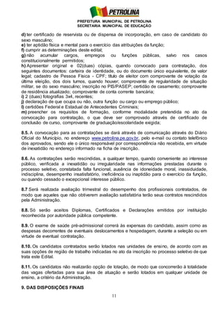 PREFEITURA MUNICIPAL DE PETROLINA
SECRETARIA MUNICIPAL DE EDUCAÇÃO
11
d) ter certificado de reservista ou de dispensa de incorporação, em caso de candidato do
sexo masculino;
e) ter aptidão física e mental para o exercício das atribuições da função;
f) cumprir as determinações deste edital;
g) não acumular cargos, empregos ou funções públicas, salvo nos casos
constitucionalmente permitidos;
h) Apresentar original e 02(duas) cópias, quando convocado para contratação, dos
seguintes documentos: carteira de identidade, ou do documento único equivalente, de valor
legal; cadastro de Pessoa Física - CPF; título de eleitor com comprovante de votação da
última eleição, dos dois turnos, quando houver; comprovante de regularidade de situação
militar, se do sexo masculino; inscrição no PIS/PASEP; certidão de casamento; comprovante
de residência atualizado; comprovante de conta corrente bancária;
i) 2 (duas) fotografias 3x4, recentes;
j) declaração de que ocupa ou não, outra função ou cargo ou emprego público;
l) certidões Federal e Estadual de Antecedentes Criminais;
m) preencher os requisitos de formação, conforme modalidade pretendida no ato da
convocação para contratação, o que deve ser comprovado através de certificado de
conclusão de curso, comprovante de graduação/escolaridade exigida;
8.5. A convocação para as contratações se dará através de comunicação através do Diário
Oficial do Município, no endereço www.petrolina.pe.gov.br, pelo e-mail ou contato telefônico
dos aprovados, sendo ele o único responsável por correspondência não recebida, em virtude
de inexatidão no endereço informado na ficha de inscrição.
8.6. As contratações serão rescindidas, a qualquer tempo, quando conveniente ao interesse
público, verificada a inexatidão ou irregularidade nas informações prestadas durante o
processo seletivo, constatada falta funcional, ausência de idoneidade moral, inassiduidade,
indisciplina, desempenho insatisfatório, ineficiência ou inaptidão para o exercício da função,
ou quando cessado o excepcional interesse público.
8.7 Será realizada avaliação trimestral do desempenho dos profissionais contratados, de
modo que aqueles que não obtiverem avaliação satisfatória terão seus contratos rescindidos
pela Administração.
8.8. Só serão aceitos Diplomas, Certificados e Declarações emitidos por instituição
reconhecida por autoridade pública competente.
8.9. O exame de saúde pré-admissional correrá às expensas do candidato, assim como as
despesas decorrentes de eventuais deslocamentos e hospedagem, durante a seleção ou em
virtude de eventual contratação.
8.10. Os candidatos contratados serão lotados nas unidades de ensino, de acordo com as
suas opções de região de trabalho indicadas no ato da inscrição no processo seletivo de que
trata este Edital.
8.11. Os candidatos não realizarão opção de lotação, de modo que concorrerão à totalidade
das vagas ofertadas para sua área de atuação e serão lotados em qualquer unidade de
ensino, a critério da Administração.
9. DAS DISPOSIÇÕES FINAIS
 