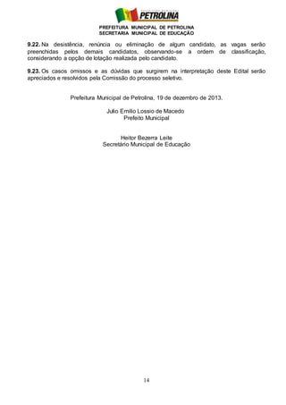 PREFEITURA MUNICIPAL DE PETROLINA
SECRETARIA MUNICIPAL DE EDUCAÇÃO
14
9.22. Na desistência, renúncia ou eliminação de algum candidato, as vagas serão
preenchidas pelos demais candidatos, observando-se a ordem de classificação,
considerando a opção de lotação realizada pelo candidato.
9.23. Os casos omissos e as dúvidas que surgirem na interpretação deste Edital serão
apreciados e resolvidos pela Comissão do processo seletivo.
Prefeitura Municipal de Petrolina, 19 de dezembro de 2013.
Julio Emilio Lossio de Macedo
Prefeito Municipal
Heitor Bezerra Leite
Secretário Municipal de Educação
 