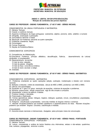 PREFEITURA MUNICIPAL DE PETROLINA
SECRETARIA MUNICIPAL DE EDUCAÇÃO
16
ANEXO II - (EDITAL 001/2013-PSS-EDUCAÇÃO)
Relação de conteúdos das provas objetivas
CARGO DE PROFESSOR - ENSINO FUNDAMENTAL (1º AO 5º ANO - SÉRIES INICIAIS)
CONHECIMENTOS DA LÍNGUA PORTUGUESA E MATEMÁTICA
01. Gêneros Textuais;
02. Coesão e coerência textuais;
03. Aspectos morfológicos da língua portuguesa: substantivo, adjetivo, pronome, verbo, advérbio e numeral;
04. Ortografia, acentuação e pontuação;
05. Concordância Nominal e Verbal
06. Resolução de Problemas utilizando as quatro operações;
07. Problemas envolvendo fração;
08. Porcentagem;
09. Formas Espaciais;
10. Noções de Estatística Básica
CONHECIMENTOS ESPECÍFICOS
01. Competências de Alfabetização;
02.Consciência Fonêmica, princípio alfabético, decodificação, fluência, desenvolvimento da Leitura(
vocabulário e compreensão);
03. Desenvolvimento da escrita:
O nível da letra: caligrafia;
O nível da palavra: ortografia;
O nível da frase: consciência sintática;
O nível do texto: escrever e redigir;
04. Oralidade.
CARGO DE PROFESSOR - ENSINO FUNDAMENTAL (6º AO 9º ANO - SÉRIES FINAIS) - MATEMÁTICA
CONHECIMENTOS ESPECÍFICOS - MATEMÁTICA
01. Problemas envolvendo as quatro operações (adição, subtração, multiplicação e divisão) com números
racionais.
02. Múltiplos e divisores: critério de divisibilidade, cálculo de MDC e MMC, problemas com MDC e MMC.
03. Cálculo com porcentagem.
04. Equações do 1º grau e 2º graus: resolução de equações, sistemas de equações e problemas.
05. Números proporcionais: divisão proporcional, rega de três simples e composta.
06. Interpretação e leitura de gráficos e tabelas.
07. Produtos notáveis e fatoração.
08. Potenciação e Radiciação.
09. Formas geométricas planas: triângulo, trapézio, retângulo, quadrado, círculo, circunferência: propriedades,
cálculo de área e perímetro.
10. Polígonos: classificação e propriedades; soma das medidas do ângulos internos e externos.
11. Resolver situações-problema que envolvem paralelismo e perpendicularismo de retas. Resolver situações-
problema que envolvem ângulos: conceitos, classificação e medidas.
ATUALIDADES
01. Assuntos atuais nacionais e internacionais, divulgados pelos principais meios de comunicação.
CARGO DE PROFESSOR - ENSINO FUNDAMENTAL (6º AO 9º ANO - SÉRIES FINAIS) - PORTUGUÊS
CONHECIMENTOS ESPECÍFICOS - PORTUGUÊS
01. Gêneros Textuais;
02. Leitura, compreensão e análise de textos literários e/ou informativos, verbais e não-verbais: quadrinhos,
tiras, outdoors, propagandas, anúncios e outros.
 