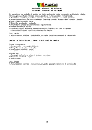 PREFEITURA MUNICIPAL DE PETROLINA
SECRETARIA MUNICIPAL DE EDUCAÇÃO
17
03. Mecanismos de produção de sentido nos textos: polissemia, ironia, comparação, ambiguidade, c itação,
inferência, pressuposto/subentendido, coesão, coerência, intertextualidade e intencionalidade.
04. Fenômenos semântico-pragmáticos: sinonímia, antonímia, paronímia, homonímia, polissemia.
05. Aspectos morfológicos da língua portuguesa: substantivo, adjetivo, pronome, verbo, advérbio e numeral;
06. Concordância Nominal e Verbal
07. Ortografia, acentuação e pontuação;
08. Produção de gêneros textuais narrativos e argumentativos;
09. Coesão e coerência textuais;
10. Sistema ortográfico vigente no Brasil e Novo Acordo Ortográfico da Língua Portuguesa.
11. Aspectos da Morfologia e da Sintaxe da Língua Portuguesa.
ATUALIDADES
01. Assuntos atuais nacionais e internacionais, divulgados pelos principais meios de comunicação.
CARGOS DE AUXILIARES DE COZINHA E AUXILIARES DE LIMPEZA
LÍNGUA PORTUGUESA
01. Compreensão e interpretação do texto;
02. Ortografia, acentuação e pontuação;
03. Concordância Nominal e Verbal;
MATEMÁTICA
01. Resolução de Problemas utilizando as quatro operações;
02. Problemas envolvendo fração;
03. Porcentagem;
ATUALIDADES
01. Assuntos atuais nacionais e internacionais, divulgados pelos principais meios de comunicação.
 