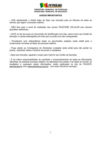 PREFEITURA MUNICIPAL DE PETROLINA
SECRETARIA MUNICIPAL DE EDUCAÇÃO
2
AVISOS IMPORTANTES
- LEIA atentamente o Edital antes de fazer sua inscrição para se informar de todas as
normas que regem o processo seletivo.
- NÃO leve para o local de realização das provas TELEFONE CELULAR e/ou demais
aparelhos eletrônicos.
- LEVE no dia da prova um documento de identificação com foto, assim como seu Cartão de
Inscrição e caneta esferográfica de tinta azul ou preta com tubo transparente.
- Providencie com antecedência todos os documentos exigidos neste edital para o
cumprimento de todas as fases do processo seletivo.
- Fique atento ao Cronograma de Atividades constante neste edital para não perder os
prazos, sobretudo datas e horários de provas e resultados.
- Após sua inscrição, aguarde o prazo para imprimir seu Cartão de Inscrição.
- É de inteira responsabilidade do candidato o acompanhamento de todas as informações
referentes ao presente processo seletivo. As alterações dos editais e de datas se ocorrer, os
resultados e quaisquer outras informações, serão publicadas no site da FACAPE,
www.facape.br e/ou www.petrolina.pe.gov.br e/ou diário oficial do município.
 