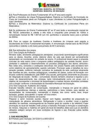 PREFEITURA MUNICIPAL DE PETROLINA
SECRETARIA MUNICIPAL DE EDUCAÇÃO
4
2.3. Para Professores do Ensino Fundamental (6º ao 9º ano) será exigido:
a) Para a disciplina de Língua Portuguesa/Inglesa: Diploma ou Certificado de Conclusão de
Curso de Licenciatura plena em Português e suas Literaturas ou Letras Português/Inglês e
suas Literaturas;
b) Para a disciplina de Matemática: Diploma ou Certificado de Licenciatura Plena em
Matemática;
2.4. Os professores do Ensino Fundamental (6º ao 9º ano) terão a remuneração mensal de
R$ 783,00 (setecentos e oitenta e três reais e cinquenta) para jornada de 100h/a e
remuneração mensal de R$ 1.567,00 (um mil, quinhentos e sessenta reais) para a jornada
de 200h/a.
2.5. Para os cargos de Auxiliares Cozinha e Auxiliares de Limpeza será exigida a
escolaridade de Ensino Fundamental Incompleto. A remuneração mensal será de R$ 678,00
(seiscentos e setenta e oito reais) para jornada de 40 h semanais.
2.6. Das atribuições dos cargos
2.6.1 Dos Cargos de Professor
Ministrar aulas, atividades pedagógicas planejadas, propiciando aprendizagens significativas
para os alunos. Incumbe, ainda, elaborar plano de aula que deverá ser semanalmente
apresentado ao coordenador da unidade de ensino. O profissional deverá seguir a proposta
curricular da rede assim como o programa político pedagógico da unidade escolar, acom-
panhando e avaliando o desenvolvimento do processo pedagógico dos alunos, atribuindo-
lhes notas e/ou, conceitos e avaliações descritivas nos prazos fixados pela secretaria bem
como relatórios de aproveitamento, quando solicitado. Promover aulas e trabalhos de recu-
peração paralela, conforme instrução normativa de avaliação da rede, participar ativamente
das reuniões de pais, reuniões pedagógicas, conselhos de classe, cursos de formação con-
tinuada conforme estabelecido pela SMEP e/ou escola, participando ativamente do processo
de integração da escola – família – comunidade. Deverá, também, observar e registrar o pro-
cesso de desenvolvimento das crianças, tanto individualmente como em grupo com o
objetivo de acompanhar o processo de aprendizagem e realizar demais atividades correlatas
com a função conforme a necessidade da Secretaria Municipal de Educação.
2.6.2 Dos Cargos de Auxiliares de Limpeza
Executar trabalho rotineiro de conservação, manutenção e limpeza em geral de pátios,
jardins, dependências internas e externas, patrimônios e bens imóveis, para atender as
necessidades de conservação, manutenção e limpeza, tais como: varrer, lavar, limpar
fachadas, janelas, basculantes e manter em boa ordem.
2.6.3 Dos Cargos de Auxiliares de Cozinha
Preparar e servir merenda escolar; Operar com fogões, aparelhos de preparação ou
manipulação de gêneros alimentícios, Refrigeração e outros a recolher; Lavar e guardar
utensílios da merenda, encarregando-se da limpeza geral da cozinha e do refeitório; Fazer
arrumação no local de trabalho onde produz a merenda; Proceder à remoção e conservação
de móveis, máquinas e matérias em geral (do local de trabalho); Zelar para que os utensílios
utilizados estejam sempre em boas condições de higiene e uso; Executar outras tarefas
correlatas.
3. DAS INSCRIÇÕES
3.1 Período para inscrição: 20/12/2013 a 09/01/2014
3.2 Valor da inscrição:
 