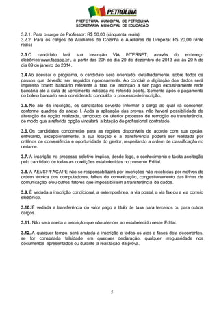 PREFEITURA MUNICIPAL DE PETROLINA
SECRETARIA MUNICIPAL DE EDUCAÇÃO
5
3.2.1. Para o cargo de Professor: R$ 50,00 (cinquenta reais)
3.2.2. Para os cargos de Auxiliares de Cozinha e Auxiliares de Limpeza: R$ 20,00 (vinte
reais)
3.3 O candidato fará sua inscrição VIA INTERNET, através do endereço
eletrônico www.facape.br , a partir das 20h do dia 20 de dezembro de 2013 até às 20 h do
dia 09 de janeiro de 2014.
3.4 Ao acessar o programa, o candidato será orientado, detalhadamente, sobre todos os
passos que deverão ser seguidos rigorosamente. Ao concluir a digitação dos dados será
impresso boleto bancário referente à taxa de inscrição a ser pago exclusivamente rede
bancária até a data de vencimento indicada no referido boleto. Somente após o pagamento
do boleto bancário será considerado concluído o processo de inscrição.
3.5. No ato da inscrição, os candidatos deverão informar o cargo ao qual irá concorrer,
conforme quadros do anexo I. Após a aplicação das provas, não haverá possibilidade de
alteração da opção realizada, tampouco de ulterior processo de remoção ou transferência,
de modo que a referida opção vinculará a lotação do profissional contratado.
3.6. Os candidatos concorrerão para as regiões disponíveis de acordo com sua opção,
entretanto, excepcionalmente, a sua lotação e a transferência poderá ser realizada por
critérios de conveniência e oportunidade do gestor, respeitando a ordem de classificação no
certame.
3.7. A inscrição no processo seletivo implica, desde logo, o conhecimento e tácita aceitação
pelo candidato de todas as condições estabelecidas no presente Edital.
3.8. A AEVSF/FACAPE não se responsabilizará por inscrições não recebidas por motivos de
ordem técnica dos computadores, falhas de comunicação, congestionamento das linhas de
comunicação e/ou outros fatores que impossibilitem a transferência de dados.
3.9. É vedada a inscrição condicional, a extemporânea, a via postal, a via fax ou a via correio
eletrônico.
3.10. É vedada a transferência do valor pago a título de taxa para terceiros ou para outros
cargos.
3.11. Não será aceita a inscrição que não atender ao estabelecido neste Edital.
3.12. A qualquer tempo, será anulada a inscrição e todos os atos e fases dela decorrentes,
se for constatada falsidade em qualquer declaração, qualquer irregularidade nos
documentos apresentados ou durante a realização da prova.
 