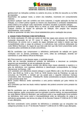 PREFEITURA MUNICIPAL DE PETROLINA
SECRETARIA MUNICIPAL DE EDUCAÇÃO
9
g) descumprir as instruções contidas no caderno de prova, na folha de rascunho ou na folha
de respostas;
h) perturbar, de qualquer modo, a ordem dos trabalhos, incorrendo em comportamento
indevido;
i) praticar qualquer outro ato contrário aos bons costumes, à regular aplicação da fase da
Seleção, ou à ordem jurídica vigente ou mesmo aos dispositivos e condições estabelecidos
neste Edital ou em qualquer outro instrumento normativo vinculado à presente seleção;
j) praticar qualquer ato de coação física ou moral, ou ainda agredir física ou verbalmente
qualquer membro da equipe de aplicação da Seleção, sem prejuízo das sanções
administrativas, civis e penais;
k) Não se apresentar na data, hora e local estabelecidos para a realização das provas.
6. VAGAS PARA PESSOAS COM DEFICIÊNCIA
6.1. Serão destinados 3% (três por cento) do total das vagas para pessoa com deficiência,
consoante disposição do art. 97, inciso VI, alínea "a", da Constituição do Estado de
Pernambuco, de acordo com o quadro de vagas ofertadas por núcleo e desde que haja
compatibilidade entre o cargo de professor e a deficiência, tudo conforme deliberação da
Junta Médica Municipal. As vagas de que trata este item que não forem preenchidas serão
ocupadas pelos candidatos da ampla concorrência.
6.2. Os candidatos que comprovarem a deficiência participarão da seleção em iguais
condições com os demais candidatos, bem como, antes da contratação, deverão ser
submetidos à Junta Médica Oficial do Município.
6.3. Para concorrer a uma dessas vagas, o candidato deverá:
a) No ato da inscrição declarar-se portador de deficiência e descrever as condições
especiais que necessitará no ato de realização da prova.
b) Encaminhar o Laudo Médico emitido nos últimos doze meses atestando a espécie e o
grau de deficiência, com expressa referência à classificação correspondente do Código
Internacional de Doença - CID.
c) O candidato com deficiência deverá entregar o Laudo Médico até o dia 09 de janeiro de
2014, das 09:00 às 12:00 e das 15:00 às 18:00 (horário local de Petrolina), na sala de
concursos da FACAPE, o remeter por via postal para o seguinte endereço: Campus
Universitário, S/N, Vila Eduardo - Petrolina-PE. Serão considerados os laudos recebidos até
a data prevista neste item.
d) Os Laudos Médicos serão submetidos a uma perícia realizada por junta médica do
município.
e) O candidato que tiver seu laudo médico rejeitado não poderá concorrer como portador de
deficiência.
6.4. Os candidatos que se declararem portadores de deficiência, se não eliminados nas
provas objetivas, serão convocados para se submeter à perícia médica, de responsabilidade
da Junta Médica Oficial do Município, que verificará sobre a sua qualificação como portador
de deficiência, bem como sobre a incompatibilidade entre as atribuições do cargo e a
deficiência apresentada, nos termos do artigo 43 do Decreto Federal nº 3.298 de 20.12.1999
e suas alterações.
6.5. Será considerado como portador de deficiência o candidato que se enquadrar nas
categorias previstas no art. 4º do Decreto Federal nº 3.298 de 20.12.1999 e suas alterações.
 
