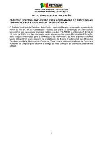 PREFEITURA MUNICIPAL DE PETROLINA
SECRETARIA MUNICIPAL DE EDUCAÇÃO
1
EDITAL Nº 002/2013 – PSS - EDUCAÇÃO
PROCESSO SELETIVO SIMPLIFICADO PARA CONTRATAÇÃO DE PROFISSIONAIS
TEMPORÁRIOS POR EXCEPCIONAL INTERESSE PÚBLICO
O Prefeito Municipal de Petrolina, Julio Emilio Lossio de Macedo, observando a previsão do
inciso IX, do art. 37 da Constituição Federal, que prevê a contratação de profissionais
temporários por excepcional interesse público, e a Lei nº 8.745/93 e o Decreto nº 4.748 de
16 junho de 2003, que lhes dão sustentação, através da Secretaria Municipal de Educação,
abre seleção simplificada para a contratação de Professores, de Nível Superior e Normal
Médio (Magistério), para atuarem na modalidade de Ensino Fundamental, nas Unidades
Escolares da Rede Municipal de Ensino na Zona Urbana, além de Auxiliares de Cozinha e
Auxiliares de Limpeza para atuarem a serviço da rede Municipal de Ensino da Zona Urbana
e Rural.
 