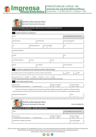 Quinta-feira, 11 de Abril de 2013 • Edição n° 058




                                 Pr
                                 Pre
                                 Prefeitura Municipal de Ilhéus
                                 Sec
                                 Secretaria Municipal de Educação

       FICHA
       FICHA DE INSCRIÇÃO PARA SELEÇÃO SIMPLIFICADA DE PROFESSOR SUBSTITUTO
          H     INS
                INSCRIÇÃO
                 NSC
       (B
       (Base L l - L i Nº 3
             Legal Lei    3634/2012.)

         1       IDENTIFICAÇÃO DO CANDIDATO

        NOME                                                                                                                        Nº DE INSCRIÇÃO (PARA USO DO DPTO)



        NACIONALIDADE                                                  NATURALIDADE                                                 DATA DE NASCIMENTO
                                                                                                                                          /      /
        RG                                             ÓRGÃO EMISSOR / UF             DATA DE EMISSÃO                               CPF
                                                                                           /     /
        ENDEREÇO RESIDENCIAL



        CIDADE                                                                                                                      CEP



        TELEFONE RESIDENCIAL                           CELULAR                                       E-MAIL



        BANCO                                                          Nº AGÊNCIA                                                   CONTA CORRENTE



         2       CONTROLE ADMINISTRATIVO (PREENCHIMENTO OBRIGATÓRIO)

        O Candidato mantém vínculo(s) empregatício(s) com órgão vinculado ao poder público?                                               SIM*                           NÃO


        Qual o tipo de vínculo: ( ) DOCENTE ( ) TÉCNICO ( ) BOLSISTA ( ) D.A.S ( ) OUTRO:
        Se "SIM", apresentar, quando da seleção, a declaração da DRH de origem, informando a jornada de trabalho e cargo ocupado.


         3       DA SELEÇÃO SIMPLIFICADA

        Nível de Ensino:                                                                             REGIME DE TRABALHO                              Vaga de Deficiênte
        ( ) Educação Infantil / Ensino Fundamental I       ( ) Interprete de Libras                  ( ) 20h  ( ) 40h                                [   ] SIM   [   ] NÃO


               Declaro estar ciente das condições do presente processo de seleção simplificada para professor substituto ou interprete de libras
       e sua base legal, bem como dos termos de contrato. Declaro, também, sob as penas da lei, serem verdadeiras as informações prestadas.

        ASSINATRURA DO CANDIDATO                                                                                                                     DATA
                                                                                                                                                             /       /


                                 Pr
                                 Pre
                                 Prefeitura Municipal de Ilhéus
                                 Sec
                                 Secretaria Municipal de Educação                                                                                        VIA DO CANDIDATO

       COMPROVANT
       COMPROVANTE DE INSCRIÇÃO - SELEÇÃO SIMPLIFICADA
         MPROVANTE
          P VAN
        NOME                                                                                                                        Nº DE INSCRIÇÃO (PARA USO DO DPTO)



        Nível de Ensino:                                                                             REGIME DE TRABALHO                              Vaga de Deficiênte
        ( ) Educação Infantil / Ensino Fundamental I       ( ) Interprete de Libras                  ( ) 20h  ( ) 40h                                [   ] SIM   [   ] NÃO


        ASSINATRURA E CARIMBO DO SERVIDOR                                                                                                            DATA DA INSCRIÇÃO
                                                                                                                                                             /       /



Este documento possui segurança de inviolabilidade de autoria, hora e data, garantidas pelas autoridades certiﬁcadoras AC/Serasa e Secretaria da
                Receita Federal, da ICP Brasil e Divisão Serviço da Hora do Observatório Nacional, cuja autenticidade pode ser
                                        comprovada no campo de assinatura do documento eletrônico.
 