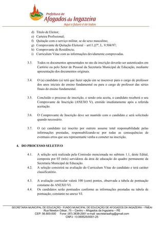 d)
e)
f)
g)
h)
i)

Título de Eleitor;
Carteira Profissional;
Quitação com o serviço militar, se do sexo masculino;
Comprovante de Quitação Eleitoral – art11,§7º, L. 9.504/97;
Comprovante de Residência;
Curriculum Vitae com as informações devidamente comprovadas.

3.3.

Todos os documentos apresentados no ato da inscrição deverão ser autenticados em
Cartório ou pelo Setor de Pessoal da Secretaria Municipal de Educação, mediante
apresentação dos documentos originais.

3.4.

O (a) candidato (a) terá que fazer opção em se inscrever para o cargo de professor
dos anos iniciais do ensino fundamental ou para o cargo de professor das séries
finais do ensino fundamental.

3.5.

Concluído o processo de inscrição, e sendo esta aceita, o candidato receberá o seu
Comprovante de Inscrição (ANEXO V), emitido imediatamente após a referida
aceitação.

3.6.

O Comprovante de Inscrição deve ser mantido com o candidato e será solicitado
quando necessário.

3.7.

O (a) candidato (a) inscrito por outrem assume total responsabilidade pelas
informações prestadas, responsabilizando-se por todas as consequências de
eventuais erros que seu representante venha a cometer na inscrição.

4. DO PROCESSO SELETIVO
4.1.

4.2.

4.3.
4.4.

A seleção será realizada pela Comissão mencionada no subitem 1.1, deste Edital,
composta por 03 (três) servidores da área de educação do quadro permanente da
Secretaria Municipal de Educação.
A seleção consistirá na avaliação do Curriculum Vitae do candidato e terá caráter
classificatório.
A avaliação curricular valerá 100 (cem) pontos, observada a tabela de pontuação
constante do ANEXO VI.
Os candidatos serão pontuados conforme as informações prestadas na tabela de
pontuação, constante no anexo VI.

SECRETARIA MUNICIPAL DE EDUCAÇÃO - FUNDO MUNICIPAL DE EDUCAÇÃO DE AFOGADOS DA INGAZEIRA – FMEAI

Rua Newton César, 75 – Centro – Afogados da Ingazeira – PE
CEP: 56.800-000 Fone: (87) 3838-2951 e-mail: secretariaafog@gmail.com
CNPJ: 13.069525/0001-25

 