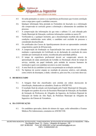 4.5.
4.6.

4.7.
4.8.

4.9.
4.10.

4.11.

4.12.
4.13.

Só serão pontuados os cursos e as experiências profissionais que tiverem correlação
com o cargo para a qual o candidato concorre.
Qualquer informação falsa prestada no Formulário de Inscrição ou a informação
não comprovada no currículo geram a eliminação e afastamento do candidato do
processo.
A comprovação das informações de que trata o subitem 3.3, será efetuada pelo
Fundo Municipal de Educação, conforme informações contidas no anexo IV.
Verificando-se, a qualquer momento, que a documentação recebida não atende às
condições estabelecidas neste edital, o candidato será excluído do processo e
considerado desclassificado.
Os certificados dos Cursos de Aperfeiçoamento devem ser apresentados contendo
carga-horária a partir de 40 horas/aula.
A comprovação da Graduação ou Especialização lato sensu deverá ser efetuada
mediante a apresentação do Certificado ou de declaração de conclusão do curso
emitidos por instituição de ensino, reconhecida pela autoridade pública.
O tempo de experiência profissional deverá ser comprovado através da
apresentação de cópia autenticada da Certidão ou Declaração oficial de tempo de
serviço, emitida, em papel timbrado, pela unidade de recursos humanos da
instituição à qual o (a) candidato (a) esteve ou está vinculado.
A nota final do (a) candidato (a) será a sua pontuação na avaliação curricular.
Na hipótese de ocorrer empate no resultado do processo seletivo, será adotada,
como critério de desempate, a idade, valendo-se, para esse fim, o (a) mais idoso (a).

5. DO RESULTADO
5.1.
5.2.

A listagem final dos classificados será emitida em ordem decrescente de
classificação, obedecendo ao calendário, fixado no ANEXO VII.
O resultado final da seleção será homologado pelo Fundo Municipal de Educação,
divulgado nos quadros de aviso da Secretaria Municipal de Educação, da Faculdade
de formação de Professores de Afogados da Ingazeira, da Gerência Regional de
Educação do Sertão do Alto Pajeú, da Prefeitura Municipal de Afogados da
Ingazeira e da Câmara de Vereadores.

6. DA CONVOCAÇÃO
6.1.

Os candidatos aprovados, dentro do número de vagas, serão submetidos a Exames
Médicos Pré-Admissionais, constantes no ANEXO VIII.

SECRETARIA MUNICIPAL DE EDUCAÇÃO - FUNDO MUNICIPAL DE EDUCAÇÃO DE AFOGADOS DA INGAZEIRA – FMEAI

Rua Newton César, 75 – Centro – Afogados da Ingazeira – PE
CEP: 56.800-000 Fone: (87) 3838-2951 e-mail: secretariaafog@gmail.com
CNPJ: 13.069525/0001-25

 