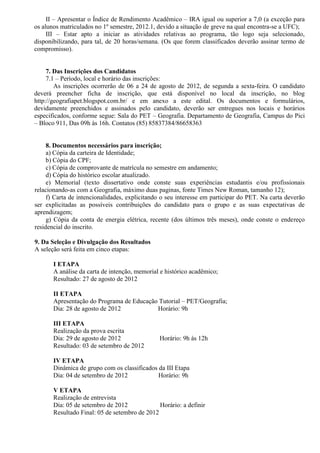 II – Apresentar o Índice de Rendimento Acadêmico – IRA igual ou superior a 7,0 (a exceção para
os alunos matriculados no 1º semestre, 2012.1, devido a situação de greve na qual encontra-se a UFC);
     III – Estar apto a iniciar as atividades relativas ao programa, tão logo seja selecionado,
disponibilizando, para tal, de 20 horas/semana. (Os que forem classificados deverão assinar termo de
compromisso).


     7. Das Inscrições dos Candidatos
     7.1 – Período, local e horário das inscrições:
        As inscrições ocorrerão de 06 a 24 de agosto de 2012, de segunda a sexta-feira. O candidato
deverá preencher ficha de inscrição, que está disponível no local da inscrição, no blog
http://geografiapet.blogspot.com.br/ e em anexo a este edital. Os documentos e formulários,
devidamente preenchidos e assinados pelo candidato, deverão ser entregues nos locais e horários
especificados, conforme segue: Sala do PET – Geografia. Departamento de Geografia, Campus do Pici
– Bloco 911, Das 09h às 16h. Contatos (85) 85837384/86658363


     8. Documentos necessários para inscrição;
     a) Cópia da carteira de Identidade;
     b) Cópia do CPF;
     c) Cópia de comprovante de matrícula no semestre em andamento;
     d) Cópia do histórico escolar atualizado.
     e) Memorial (texto dissertativo onde conste suas experiências estudantis e/ou profissionais
relacionando-as com a Geografia, máximo duas paginas, fonte Times New Roman, tamanho 12);
     f) Carta de intencionalidades, explicitando o seu interesse em participar do PET. Na carta deverão
ser explicitadas as possíveis contribuições do candidato para o grupo e as suas expectativas de
aprendizagem;
     g) Cópia da conta de energia elétrica, recente (dos últimos três meses), onde conste o endereço
residencial do inscrito.

9. Da Seleção e Divulgação dos Resultados
A seleção será feita em cinco etapas:

       I ETAPA
       A análise da carta de intenção, memorial e histórico acadêmico;
       Resultado: 27 de agosto de 2012

       II ETAPA
       Apresentação do Programa de Educação Tutorial – PET/Geografia;
       Dia: 28 de agosto de 2012           Horário: 9h

       III ETAPA
       Realização da prova escrita
       Dia: 29 de agosto de 2012               Horário: 9h às 12h
       Resultado: 03 de setembro de 2012

       IV ETAPA
       Dinâmica de grupo com os classificados da III Etapa
       Dia: 04 de setembro de 2012            Horário: 9h

       V ETAPA
       Realização de entrevista
       Dia: 05 de setembro de 2012             Horário: a definir
       Resultado Final: 05 de setembro de 2012
 