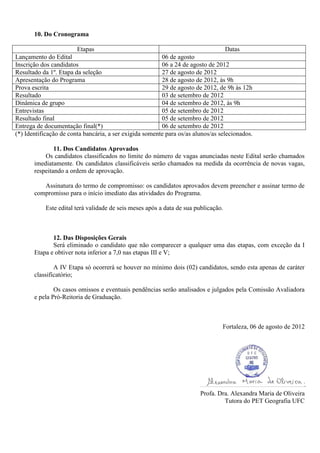 10. Do Cronograma

                        Etapas                                                      Datas
Lançamento do Edital                                     06 de agosto
Inscrição dos candidatos                                 06 a 24 de agosto de 2012
Resultado da 1º. Etapa da seleção                        27 de agosto de 2012
Apresentação do Programa                                 28 de agosto de 2012, às 9h
Prova escrita                                            29 de agosto de 2012, de 9h às 12h
Resultado                                                03 de setembro de 2012
Dinâmica de grupo                                        04 de setembro de 2012, às 9h
Entrevistas                                              05 de setembro de 2012
Resultado final                                          05 de setembro de 2012
Entrega de documentação final(*)                         06 de setembro de 2012
(*) Identificação de conta bancária, a ser exigida somente para os/as alunos/as selecionados.

               11. Dos Candidatos Aprovados
           Os candidatos classificados no limite do número de vagas anunciadas neste Edital serão chamados
       imediatamente. Os candidatos classificáveis serão chamados na medida da ocorrência de novas vagas,
       respeitando a ordem de aprovação.

          Assinatura do termo de compromisso: os candidatos aprovados devem preencher e assinar termo de
       compromisso para o início imediato das atividades do Programa.

           Este edital terá validade de seis meses após a data de sua publicação.



              12. Das Disposições Gerais
              Será eliminado o candidato que não comparecer a qualquer uma das etapas, com exceção da I
       Etapa e obtiver nota inferior a 7,0 nas etapas III e V;

               A IV Etapa só ocorrerá se houver no mínimo dois (02) candidatos, sendo esta apenas de caráter
       classificatório;

               Os casos omissos e eventuais pendências serão analisados e julgados pela Comissão Avaliadora
       e pela Pró-Reitoria de Graduação.



                                                                                 Fortaleza, 06 de agosto de 2012




                                                                        Profa. Dra. Alexandra Maria de Oliveira
                                                                                 Tutora do PET Geografia UFC
 
