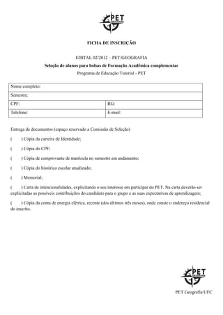 FICHA DE INSCRIÇÃO


                                     EDITAL 02/2012 – PET/GEOGRAFIA
                     Seleção de alunos para bolsas de Formação Acadêmica complementar
                                      Programa de Educação Tutorial - PET

Nome completo:
Semestre:
CPF:                                                  RG:
Telefone:                                             E-mail:


Entrega de documentos (espaço reservado a Comissão de Seleção)

(      ) Cópia da carteira de Identidade;

(      ) Cópia do CPF;

(      ) Cópia de comprovante de matrícula no semestre em andamento;

(      ) Cópia do histórico escolar atualizado;

(      ) Memorial;

(     ) Carta de intencionalidades, explicitando o seu interesse em participar do PET. Na carta deverão ser
explicitadas as possíveis contribuições do candidato para o grupo e as suas expectativas de aprendizagem;

(     ) Cópia da conta de energia elétrica, recente (dos últimos três meses), onde conste o endereço residencial
do inscrito.




                                                                                            PET Geografia UFC
 