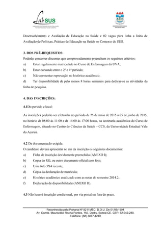 Reconhecida pela Portaria Nº 821/ MEC D.O.U. De 01/06/1994
Av. Comte. Maurocélio Rocha Pontes, 150. Derby. Sobral-CE. CEP: 62.042-280.
Telefone: (88) 3877-4240
Desenvolvimento e Avaliação de Educação na Saúde e 02 vagas para linha a linha de
Avaliação de Políticas, Práticas de Educação na Saúde no Contexto do SUS.
3. DOS PRÉ-REQUISITOS:
Poderão concorrer discentes que comprovadamente preencham os seguintes critérios:
a) Estar regulamente matriculado no Curso de Enfermagem da UVA;
b) Estar cursando entre o 2º e 4º período;
c) Não apresentar reprovação no histórico acadêmico.
d) Ter disponibilidade de pelo menos 8 horas semanais para dedicar-se as atividades da
linha de pesquisa.
4. DAS INSCRIÇÕES:
4.1Do período e local:
As inscrições poderão ser efetuadas no período de 25 de maio de 2015 à 05 de junho de 2015,
no horário de 08:00 às 11:00 e de 14:00 às 17:00 horas, na secretaria acadêmica do Curso de
Enfermagem, situado no Centro de Ciências da Saúde – CCS, da Universidade Estadual Vale
do Acaraú.
4.2 Da documentação exigida:
O candidato deverá apresentar no ato da inscrição os seguintes documentos:
a) Ficha de inscrição devidamente preenchida (ANEXO I);
b) Copia do RG, ou outro documento oficial com foto;
c) Uma foto 3X4 recente;
d) Cópia da declaração de matrícula;
e) Histórico acadêmico atualizado com as notas do semestre 2014.2;
f) Declaração de disponibilidade (ANEXO II).
4.3 Não haverá inscrição condicional, por via postal ou fora do prazo.
 