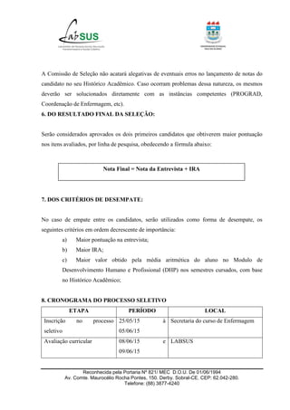 Reconhecida pela Portaria Nº 821/ MEC D.O.U. De 01/06/1994
Av. Comte. Maurocélio Rocha Pontes, 150. Derby. Sobral-CE. CEP: 62.042-280.
Telefone: (88) 3877-4240
A Comissão de Seleção não acatará alegativas de eventuais erros no lançamento de notas do
candidato no seu Histórico Acadêmico. Caso ocorram problemas dessa natureza, os mesmos
deverão ser solucionados diretamente com as instâncias competentes (PROGRAD,
Coordenação de Enfermagem, etc).
6. DO RESULTADO FINAL DA SELEÇÃO:
Serão considerados aprovados os dois primeiros candidatos que obtiverem maior pontuação
nos itens avaliados, por linha de pesquisa, obedecendo a fórmula abaixo:
7. DOS CRITÉRIOS DE DESEMPATE:
No caso de empate entre os candidatos, serão utilizados como forma de desempate, os
seguintes critérios em ordem decrescente de importância:
a) Maior pontuação na entrevista;
b) Maior IRA;
c) Maior valor obtido pela média aritmética do aluno no Modulo de
Desenvolvimento Humano e Profissional (DHP) nos semestres cursados, com base
no Histórico Acadêmico;
8. CRONOGRAMA DO PROCESSO SELETIVO
ETAPA PERÍODO LOCAL
Inscrição no processo
seletivo
25/05/15 à
05/06/15
Secretaria do curso de Enfermagem
Avaliação curricular 08/06/15 e
09/06/15
LABSUS
Nota Final = Nota da Entrevista + IRA
 