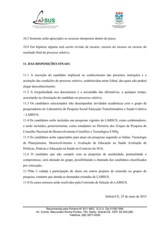 Reconhecida pela Portaria Nº 821/ MEC D.O.U. De 01/06/1994
Av. Comte. Maurocélio Rocha Pontes, 150. Derby. Sobral-CE. CEP: 62.042-280.
Telefone: (88) 3877-4240
10.3 Somente serão apreciados os recursos interpostos dentro do prazo.
10.4 Em hipótese alguma será aceito revisão de recurso, recurso do recurso ou recurso do
resultado final do processo seletivo.
11. DAS DISPOSIÇÕES FINAIS:
11.1 A inscrição do candidato implicará no conhecimento das presentes instruções e a
aceitação das condições do processo seletivo, estabelecidas neste Edital, das quais não poderá
alegar desconhecimento;
11.2 A irregularidade nos documentos e a inexatidão das afirmativas, a qualquer tempo,
acarretarão na eliminação do candidato no processo seletivo;
11.3 Os candidatos selecionados irão desempenhar atividades acadêmicas com o grupo de
pesquisadores do Laboratório de Pesquisa Social Educação Transformadora e Saúde Coletiva
– LABSUS;
11.4 Os candidatos serão incluídos nas pesquisas vigentes do LABSUS, como colaboradores,
e serão incluídos, posteriormente, como estudantes no Diretório dos Grupos de Pesquisa do
Conselho Nacional de Desenvolvimento Científico e Tecnológico CNPq;
11.5 Os candidatos serão capacitados para atuar em pesquisas seguindo as linhas: Tecnologia
de Planejamento, Desenvolvimento e Avaliação de Educação na Saúde Avaliação de
Políticas, Práticas e Educação na Saúde no Contexto do SUS;
11.6 O candidato que não cumprir com as propostas de assiduidade, pontualidade e
compromisso, será afastado do grupo, possibilitando a chamada dos candidatos classificados
por colocação;
11.7Não é vedada a participação do aluno em outros projetos de extensão ou grupos de
pesquisa, contanto que atenda as demandas oriundas do LABSUS.
11.8 Os casos omissos serão resolvidos pela Comissão de Seleção do LABSUS.
Sobral-CE, 25 de maio de 2015
 