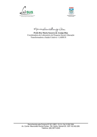 Reconhecida pela Portaria Nº 821/ MEC D.O.U. De 01/06/1994
Av. Comte. Maurocélio Rocha Pontes, 150. Derby. Sobral-CE. CEP: 62.042-280.
Telefone: (88) 3877-4240
Profa Dra Maria Socorro de Araújo Dias
Coordenadora do Laboratório de Pesquisa Social, Educação
Transformadora e Saúde Coletiva - LABSUS
 