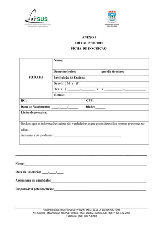 Reconhecida pela Portaria Nº 821/ MEC D.O.U. De 01/06/1994
Av. Comte. Maurocélio Rocha Pontes, 150. Derby. Sobral-CE. CEP: 62.042-280.
Telefone: (88) 3877-4240
ANEXO I
EDITAL Nº 01/2015
FICHA DE INSCRIÇÃO
FOTO 3x4
Nome:
Semestre letivo: Ano de término:
Instituição de Ensino:
Sexo: ( ) M ( )F
Tel.: ( ) ________-________ ( ) ___________ -_____________
E-mail:
RG: CPF:
Data de Nascimento: ____/_____/______ Idade: ______
Linha de pesquisa:
Declaro que as informações acima são verdadeiras e que estou ciente das normas presentes no
edital.
Assinatura do candidato:_________________________________________
------------------------------------------------------------------------------------------------------------------------
Nome:__________________________________________________________________________
Data da inscrição: ____/____/____
Assinatura do candidato:__________________________________________________________
Responsável pela inscrição:________________________________________________________
 