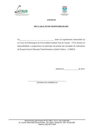 Reconhecida pela Portaria Nº 821/ MEC D.O.U. De 01/06/1994
Av. Comte. Maurocélio Rocha Pontes, 150. Derby. Sobral-CE. CEP: 62.042-280.
Telefone: (88) 3877-4240
ANEXO II
DECLARAÇÃO DE DISPONIBILIDADE
Eu,____________________________________ aluno (a) regularmente matriculado (a)
no Curso de Enfermagem da Universidade Estadual Vale do Acaraú – UVA, declaro ter
disponibilidade e compromisso em participar ativamente das atividades do Laboratório
de Pesquisa Social, Educação Transformadora e Saúde Coletiva – LABSUS.
Sobral-CE, ______________ de 2015.
________________________________________
Assinatura do candidato (a)
 