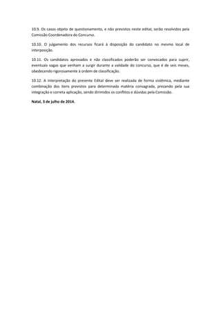 10.9. Os casos objeto de questionamento, e não previstos neste edital, serão resolvidos pela
Comissão Coordenadora do Concurso.
10.10. O julgamento dos recursos ficará à disposição do candidato no mesmo local de
interposição.
10.11. Os candidatos aprovados e não classificados poderão ser convocados para suprir,
eventuais vagas que venham a surgir durante a validade do concurso, que é de seis meses,
obedecendo rigorosamente à ordem de classificação.
10.12. A interpretação do presente Edital deve ser realizada de forma sistêmica, mediante
combinação dos itens previstos para determinada matéria consagrada, prezando pela sua
integração e correta aplicação, sendo dirimidos os conflitos e dúvidas pela Comissão.
Natal, 3 de julho de 2014.
 