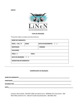 ANEXO I
FICHA DE INSCRIÇÃO
*Preencher todos os campos com letra de forma.
NOME DO CANDIDATO:
SEXO: ( ) M ( )F IDADE: DATA DE NASCIMENTO: / /
IDENTIDADE: PERÍODO:
FACULDADE:
FONE: ( ) EMAIL:
DATA DA INSCRIÇÃO: / /
ASSINATURA DO CANDIDATO:
COMPROVANTE DE INSCRIÇÃO
NOME DO CANDIDATO: ________________________________________________________________________
IDENTIDADE:____________________________________________________________________________________
RECEBIDO POR: _________________________________________________________________________________
DATA:____________________________________________________________________________________________
Contatos: Ada Custódio – (84) 9957-3384; Anna Beatriz Zuza – (84)9690-1512; Clara Xavier – (84)
9819-7850; Guilherme Yto – (84) 9175-5128; Paulo Rodovalho – (84) 9982-7835
 