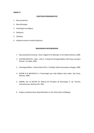 ANEXO III
CONTEÚDO PROGRAMÁTICO
1. Neuroanatomia;
2. Neurofisiologia;
3. Semiologia neurológica;
4. Epilepsias;
5. Cefaléias;
6. Acidente vascular cerebral isquêmico.
BIBLIOGRAFIA RECOMENDADA
1. Neuroanatomia Funcional - Autor: Ângelo B. M. Machado. 2ª ed. Editora Atheneu, 2000.
2. GUYTON-ARTHUR C., HALL - John E., Tratado de Fisiologia Médica, São Paulo: Saunders
Elsevier, 11 edição, 2006.
3. Semiologia Médica - Celmo Celeno Porto - 6ª Edição. Editora Guanabara e Koogan. 2009.
4. NITRINI R & BACHESCHI A. A Neurologia que todo Médico Deve Saber. São Paulo,
Atheneu, 2004.
5. ADAMS, R.D. & VICTOR, M. Manual de Princípios de Neurologia. 4. ed. Toronto,
Interamericana. McGraw-Hill. 1991.
6. Artigos complementares disponibilizados no link: http://sdrv.ms/Wginga
 